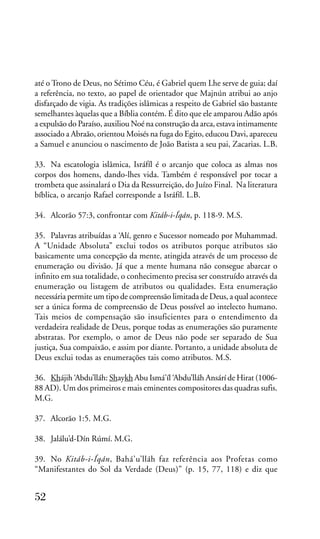 até o Trono de Deus, no Sétimo Céu, é Gabriel quem Lhe serve de guia; daí
a referência, no texto, ao papel de orientador que Majnún atribui ao anjo
disfarçado de vigia. As tradições islâmicas a respeito de Gabriel são bastante
semelhantes àquelas que a Bíblia contém. É dito que ele amparou Adão após
a expulsão do Paraíso, auxiliou Noé na construção da arca, estava intimamente
associado a Abraão, orientou Moisés na fuga do Egito, educou Davi, apareceu
a Samuel e anunciou o nascimento de João Batista a seu pai, Zacarias. L.B.
33. Na escatologia islâmica, Isráfíl é o arcanjo que coloca as almas nos
corpos dos homens, dando-lhes vida. Também é responsável por tocar a
trombeta que assinalará o Dia da Ressurreição, do Juízo Final. Na literatura
bíblica, o arcanjo Rafael corresponde a Isráfíl. L.B.
34. Alcorão 57:3, confrontar com Kitáb-i-Íqán, p. 118-9. M.S.
35. Palavras atribuídas a ‘Alí, genro e Sucessor nomeado por Muhammad.
A “Unidade Absoluta” exclui todos os atributos porque atributos são
basicamente uma concepção da mente, atingida através de um processo de
enumeração ou divisão. Já que a mente humana não consegue abarcar o
infinito em sua totalidade, o conhecimento precisa ser construído através da
enumeração ou listagem de atributos ou qualidades. Esta enumeração
necessária permite um tipo de compreensão limitada de Deus, a qual acontece
ser a única forma de compreensão de Deus possível ao intelecto humano.
Tais meios de compensação são insuficientes para o entendimento da
verdadeira realidade de Deus, porque todas as enumerações são puramente
abstratas. Por exemplo, o amor de Deus não pode ser separado de Sua
justiça, Sua compaixão, e assim por diante. Portanto, a unidade absoluta de
Deus exclui todas as enumerações tais como atributos. M.S.
36. Khájih ‘Abdu’lláh: Shaykh Abu Ismá’íl ‘Abdu’lláh Ansárí de Hirat (100688 AD). Um dos primeiros e mais eminentes compositores das quadras sufis.
M.G.
37. Alcorão 1:5. M.G.
38. Jalálu’d-Dín Rúmí. M.G.
39. No Kitáb-i-Íqán, Bahá’u’lláh faz referência aos Profetas como
“Manifestantes do Sol da Verdade (Deus)” (p. 15, 77, 118) e diz que

52

 