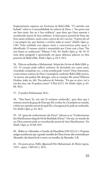 freqüentemente expostas nas Escrituras de Bahá’u’lláh. “O caminho está
fechado” refere-se à inacessibilidade da essência de Deus, e “Sua prova está
em Seus sinais. Seu ser é Sua evidência”, quer dizer que Deus somente é
reconhecido através de Seus atributos. A única prova acessível de Deus são
Seus santos atributos, assim como a prova do sol é sua luz: “A prova do sol
é sua própria luz, que ilumina e envolve todas as coisas” (Kitáb-i-Íqán, p.
128). Toda realidade tem alguns sinais e características pelas quais é
identificada. O mesmo critério é transmitido por Cristo com a frase “Por
seus frutos os conhecereis” (Mateus 7:16). Ver Kitáb-i-Íqán, p. 58, 59. O
tema deste parágrafo é apresentado em quase idênticas palavras na obra
posterior de Bahá’u’lláh, Kitáb-i-Íqán, p. 63-4. M.S.
56. Palavras atribuídas a Muhammad. Seleção dos Escritos de Bahá’u’lláh, p.
121. O coração pode refletir atributos de divindade tais como amor,
veracidade, compaixão, etc., e neste sentido pode “conter” Deus. Entretanto,
a mais íntima essência de Deus é inatingível, conforme Bahá’u’lláh escreve,
“as mentes não podem Me abranger, nem os corações Me conter”(Palavras
Ocultas, árabe no. 66). Nas palavras de Salomão, “Eis que os céus e até o
céu dos céus, não Te podem conter” (I Reis 8:27). Ver Kitáb-i-Íqán, p. 6368. M.G.
57. O profeta Muhammad. M.G.
58. “Não fosses Tu, nós não Te teríamos conhecido”, quer dizer que é
somente através da graça de Deus que Ele revelou-Se a Si próprio no mundo,
e abriu um caminho através do qual Ele, o Incognoscível, pode ser conhecido.
Ver Kitáb-i-Íqán, p. 63. M.S.
59. Os “graus do conhecimento (de Deus)” referem-se ao “Conhecimento
dos Manifestantes daquele Sol da Realidade (Deus)”. Ou seja, no mundo do
ser, Deus somente pode ser reconhecido através de Seus Manifestantes. Ver
Kitáb-i-Íqán, p. 63-68. M.S.
60. Refere-se a Alexandre, o Grande, da Macedônia (356-323 a.C.). Os persas
antigos acreditavam que a grande muralha da China tivesse sido construída por
Alexandre, daí chamá-la de o muro, ou muralha, de Alexandre. L.B.
61. Do poeta persa, Háfiz: Shamsu’d-Dín Muhammad, de Shíráz (aprox.
1325 – aprox. 1389 d.C.). M.G.

55

 