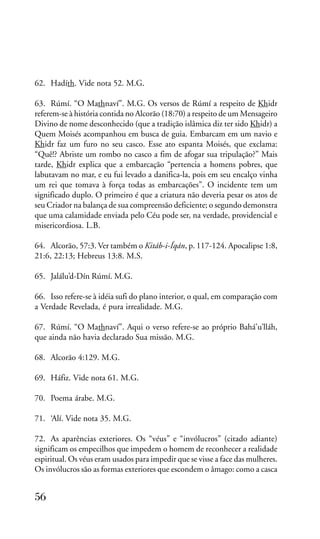 62. Hadíth. Vide nota 52. M.G.
63. Rúmí. “O Mathnaví”. M.G. Os versos de Rúmí a respeito de Khidr
referem-se à história contida no Alcorão (18:70) a respeito de um Mensageiro
Divino de nome desconhecido (que a tradição islâmica diz ter sido Khidr) a
Quem Moisés acompanhou em busca de guia. Embarcam em um navio e
Khidr faz um furo no seu casco. Esse ato espanta Moisés, que exclama:
“Quê!? Abriste um rombo no casco a fim de afogar sua tripulação?” Mais
tarde, Khidr explica que a embarcação “pertencia a homens pobres, que
labutavam no mar, e eu fui levado a danifica-la, pois em seu encalço vinha
um rei que tomava à força todas as embarcações”. O incidente tem um
significado duplo. O primeiro é que a criatura não deveria pesar os atos de
seu Criador na balança de sua compreensão deficiente; o segundo demonstra
que uma calamidade enviada pelo Céu pode ser, na verdade, providencial e
misericordiosa. L.B.
64. Alcorão, 57:3. Ver também o Kitáb-i-Íqán, p. 117-124. Apocalipse 1:8,
21:6, 22:13; Hebreus 13:8. M.S.
65. Jalálu’d-Dín Rúmí. M.G.
66. Isso refere-se à idéia sufi do plano interior, o qual, em comparação com
a Verdade Revelada, é pura irrealidade. M.G.
67. Rúmí. “O Mathnaví”. Aqui o verso refere-se ao próprio Bahá’u’lláh,
que ainda não havia declarado Sua missão. M.G.
68. Alcorão 4:129. M.G.
69. Háfiz. Vide nota 61. M.G.
70. Poema árabe. M.G.
71. ‘Alí. Vide nota 35. M.G.
72. As aparências exteriores. Os “véus” e “invólucros” (citado adiante)
significam os empecilhos que impedem o homem de reconhecer a realidade
espiritual. Os véus eram usados para impedir que se visse a face das mulheres.
Os invólucros são as formas exteriores que escondem o âmago: como a casca

56

 