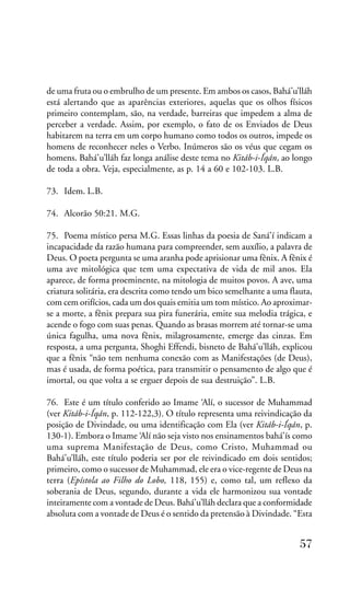 de uma fruta ou o embrulho de um presente. Em ambos os casos, Bahá’u’lláh
está alertando que as aparências exteriores, aquelas que os olhos físicos
primeiro contemplam, são, na verdade, barreiras que impedem a alma de
perceber a verdade. Assim, por exemplo, o fato de os Enviados de Deus
habitarem na terra em um corpo humano como todos os outros, impede os
homens de reconhecer neles o Verbo. Inúmeros são os véus que cegam os
homens. Bahá’u’lláh faz longa análise deste tema no Kitáb-i-Íqán, ao longo
de toda a obra. Veja, especialmente, as p. 14 a 60 e 102-103. L.B.
73. Idem. L.B.
74. Alcorão 50:21. M.G.
75. Poema místico persa M.G. Essas linhas da poesia de Saná’í indicam a
incapacidade da razão humana para compreender, sem auxílio, a palavra de
Deus. O poeta pergunta se uma aranha pode aprisionar uma fênix. A fênix é
uma ave mitológica que tem uma expectativa de vida de mil anos. Ela
aparece, de forma proeminente, na mitologia de muitos povos. A ave, uma
criatura solitária, era descrita como tendo um bico semelhante a uma flauta,
com cem orifícios, cada um dos quais emitia um tom místico. Ao aproximarse a morte, a fênix prepara sua pira funerária, emite sua melodia trágica, e
acende o fogo com suas penas. Quando as brasas morrem até tornar-se uma
única fagulha, uma nova fênix, milagrosamente, emerge das cinzas. Em
resposta, a uma pergunta, Shoghi Effendi, bisneto de Bahá’u’lláh, explicou
que a fênix “não tem nenhuma conexão com as Manifestações (de Deus),
mas é usada, de forma poética, para transmitir o pensamento de algo que é
imortal, ou que volta a se erguer depois de sua destruição”. L.B.
76. Este é um título conferido ao Imame ‘Alí, o sucessor de Muhammad
(ver Kitáb-i-Íqán, p. 112-122,3). O título representa uma reivindicação da
posição de Divindade, ou uma identificação com Ela (ver Kitáb-i-Íqán, p.
130-1). Embora o Imame ‘Alí não seja visto nos ensinamentos bahá’ís como
uma suprema Manifestação de Deus, como Cristo, Muhammad ou
Bahá’u’lláh, este título poderia ser por ele reivindicado em dois sentidos;
primeiro, como o sucessor de Muhammad, ele era o vice-regente de Deus na
terra (Epístola ao Filho do Lobo, 118, 155) e, como tal, um reflexo da
soberania de Deus, segundo, durante a vida ele harmonizou sua vontade
inteiramente com a vontade de Deus. Bahá’u’lláh declara que a conformidade
absoluta com a vontade de Deus é o sentido da pretensão à Divindade. “Esta

57

 