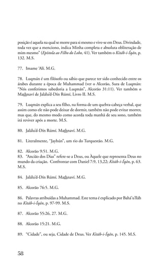 posição é aquela na qual se morre para si mesmo e vive-se em Deus. Divindade,
toda vez que a menciono, indica Minha completa e absoluta obliteração de
mim mesmo” (Epístola ao Filho do Lobo, 41). Ver também o Kitáb-i-Íqán, p.
132. M.S.
77. Imame ‘Alí. M.G.
78. Luqmán é um filósofo ou sábio que parece ter sido conhecido entre os
árabes durante a época de Muhammad (ver o Alcorão, Sura de Luqmán:
“Nós conferimos sabedoria a Luqmán”, Alcorão 31:11). Ver também o
Mathnaví de Jalálu’d-Dín Rúmí, Livro II. M.S.
79. Luqmán explica a seu filho, na forma de um quebra-cabeça verbal, que
assim como ele não pode deixar de dormir, também não pode evitar morrer,
mas que, do mesmo modo como acorda toda manhã de seu sono, também
irá reviver após a morte. M.S.
80. Jalálu’d-Dín Rúmí. Mathnaví. M.G.
81. Literalmente, “Jayhún”, um rio do Turquestão. M.G.
82. Alcorão 9:51. M.G.
83. “Ancião dos Dias” refere-se a Deus, ou Àquele que representa Deus no
mundo da criação. Confrontar com Daniel 7:9, 13,22; Kitáb-i-Íqán, p. 63.
M.S.
84. Jalálu’d-Dín Rúmí. Mathnaví. M.G.
85. Alcorão 76:5. M.G.
86. Palavras atribuídas a Muhammad. Este tema é explicado por Bahá’u’lláh
no Kitáb-i-Íqán, p. 97-99. M.S.
87. Alcorão 55:26, 27. M.G.
88. Alcorão 15:21. M.G.
89. “Cidade”, ou seja, Cidade de Deus. Ver Kitáb-i-Íqán, p. 145. M.S.

58

 