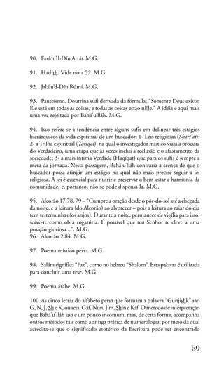 90. Farídu’d-Dín Attár. M.G.
91. Hadíth. Vide nota 52. M.G.
92. Jalálu’d-Dín Rúmí. M.G.
93. Panteísmo. Doutrina sufi derivada da fórmula: “Somente Deus existe;
Ele está em todas as coisas, e todas as coisas estão nEle.” A idéia é aqui mais
uma vez rejeitada por Bahá’u’lláh. M.G.
94. Isso refere-se à tendência entre alguns sufis em delinear três estágios
hierárquicos da vida espiritual de um buscador: 1- Leis religiosas (Sharí’at);
2- a Trilha espiritual (Taríqat), na qual o investigador místico viaja a procura
do Verdadeiro, uma etapa que às vezes inclui a reclusão e o afastamento da
sociedade; 3- a mais íntima Verdade (Haqíqat) que para os sufis é sempre a
meta da jornada. Nesta passagem, Bahá’u’lláh contraria a crença de que o
buscador possa atingir um estágio no qual não mais precise seguir a lei
religiosa. A lei é essencial para nutrir e preservar o bem-estar e harmonia da
comunidade, e, portanto, não se pode dispensa-la. M.G.
95. Alcorão 17:78, 79 – “Cumpre a oração desde o pôr-do-sol até a chegada
da noite, e a leitura (do Alcorão) ao alvorecer – pois a leitura ao raiar do dia
tem testemunhas (os anjos). Durante a noite, permanece de vigília para isso;
serve-te como obra rogatória. É possível que teu Senhor te eleve a uma
posição gloriosa...”. M.G.
96. Alcorão 2:84. M.G.
97. Poema místico persa. M.G.
98. Salám significa “Paz”, como no hebreu “Shalom”. Esta palavra é utilizada
para concluir uma tese. M.G.
99. Poema árabe. M.G.
100. As cinco letras do alfabeto persa que formam a palavra “Gunjishk” são
G, N, J, Sh e K, ou seja, Gáf, Nún, Jím, Shín e Káf. O método de interpretação
que Bahá’u’lláh usa é um pouco incomum, mas, de certa forma, acompanha
outros métodos tais como a antiga prática de numerologia, por meio da qual
acredita-se que o significado esotérico da Escritura pode ser encontrado

59

 