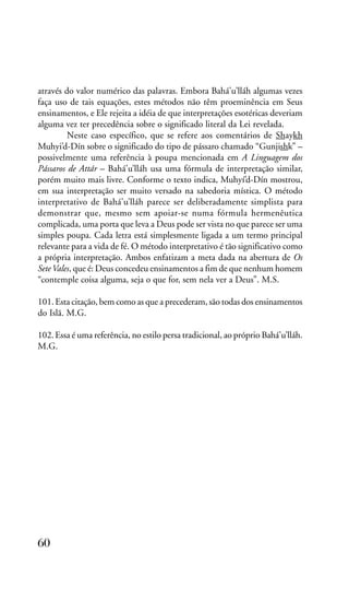 através do valor numérico das palavras. Embora Bahá’u’lláh algumas vezes
faça uso de tais equações, estes métodos não têm proeminência em Seus
ensinamentos, e Ele rejeita a idéia de que interpretações esotéricas deveriam
alguma vez ter precedência sobre o significado literal da Lei revelada.
Neste caso específico, que se refere aos comentários de Shaykh
Muhyi’d-Dín sobre o significado do tipo de pássaro chamado “Gunjishk” –
possivelmente uma referência à poupa mencionada em A Linguagem dos
Pássaros de Attár – Bahá’u’lláh usa uma fórmula de interpretação similar,
porém muito mais livre. Conforme o texto indica, Muhyí’d-Dín mostrou,
em sua interpretação ser muito versado na sabedoria mística. O método
interpretativo de Bahá’u’lláh parece ser deliberadamente simplista para
demonstrar que, mesmo sem apoiar-se numa fórmula hermenêutica
complicada, uma porta que leva a Deus pode ser vista no que parece ser uma
simples poupa. Cada letra está simplesmente ligada a um termo principal
relevante para a vida de fé. O método interpretativo é tão significativo como
a própria interpretação. Ambos enfatizam a meta dada na abertura de Os
Sete Vales, que é: Deus concedeu ensinamentos a fim de que nenhum homem
“contemple coisa alguma, seja o que for, sem nela ver a Deus”. M.S.
101. Esta citação, bem como as que a precederam, são todas dos ensinamentos
do Islã. M.G.
102. Essa é uma referência, no estilo persa tradicional, ao próprio Bahá’u’lláh.
M.G.

60

 