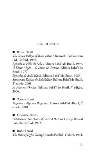 BIBLIOGRAFIA
BAHÁ’U’LLÁH
The Seven Valleys of Bahá’u’lláh. Oneworld Publications
Ltd, Oxford, 1992.
Epístola ao Filho do Lobo . Editora Bahá’í do Brasil, 1997.
O Kitáb-i-Íqán – O Livro da Certeza. Editora Bahá’í do
Brasil, 1977.
Epístolas de Bahá’u’lláh. Editora Bahá’í do Brasil, 1983.
Seleção dos Escritos de Bahá’u’lláh. Editora Bahá’í do Brasil,
a
2 edição, 2001.
a
As Palavras Ocultas. Editora Bahá’í do Brasil, 7 edição,
2006.
‘ABDU’L-BAHÁ
a
Respostas a Algumas Perguntas. Editora Bahá’í do Brasil, 5
edição, 2001.
HOFMAN, DAVID
Bahá’u’lláh, The Prince of Peace: A Portrait. George Ronald
Publish, Oxford, 1992.
Ruhe, David
The Robe of Light. George Ronald Publish, Oxford, 1994.
61

 