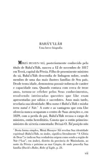 BAHÁ’U’LLÁH
Uma breve biografia

M ÍRZÁ HUSAYN-‘ALÍ, posteriormente conhecido pelo
título de Bahá’u’lláh, nasceu a 12 de novembro de 1817
em Teerã, capital da Pérsia. Filho de proeminente ministro
do xá, Bahá’u’lláh descendia de linhagem nobre, sendo
membro de uma das mais ilustres famílias de Seu país.
Desde tenra idade, demonstrou possuir nobreza de caráter
e capacidade rara. Quando contava com cerca de treze
anos, tornou-se célebre pelos Seus conhecimentos,
resolvendo intrincadas questões que Lhe eram
apresentadas por sábios e sacerdotes. Anos mais tarde,
revelaria sua identidade: Meu nome é Bahá’u’lláh e minha
terra natal é Núr.* A corte e as vantagens que esta Lhe
oferecia nunca ocuparam o centro de Suas atenções e, em
1839, com a perda do pai, Bahá’u’lláh recusa o cargo de
ministro, então hereditário. Consta que o então primeiroministro do xá teria comentado: Deixai-O. Tal posição não
Desta forma simples, Mírzá Husayn-‘Alí revelou Sua identidade
espiritual (Bahá’u’lláh, no árabe, significa literalmente “A Glória
de Deus”) e indicou Sua verdadeira origem como sendo a região de
Núr (“Luz”, em árabe), distrito da província de Mázindarán, ao
norte da Pérsia e próximo ao mar Cáspio, de onde procedia Sua
família (David s.Ruhe, Robe of Light, p. 21.
*

vii

 