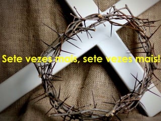 Sete vezes mais, sete vezes mais!
 