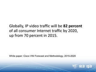 Globally, IP video traffic will be 82 percent
of all consumer Internet traffic by 2020,
up from 70 percent in 2015.
White paper: Cisco VNI Forecast and Methodology, 2015-2020
 