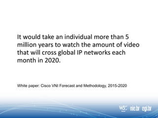 It would take an individual more than 5
million years to watch the amount of video
that will cross global IP networks each
month in 2020.
White paper: Cisco VNI Forecast and Methodology, 2015-2020
 