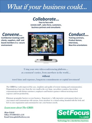 What if your business could...
                                         Collaborate…
                                                Face to face with
                                       remote staff , sales force, customers,
                                        business partners and consultants


 Convene…                                                                               Conduct...
Confidential meetings with                                                              Training seminars,
clients, suppliers, staff and                                                           Product demos,
board members in a secure                                                               Interviews,
environment                                                                             New hire orientations




                            Using your own video-conferencing platform….
                         at a moment’s notice, from anywhere in the world….
                                                     without
             travel time and expenses, long-term commitments or capital investment!

      The GRID has vastly improved the ease, simplicity and quality of remote training and communication.
      Organizations of any size, from the very small to the very large, can achieve seamless, face-to-face
      communication with distant customers, employees and business partners without incurring travel
      expenses and lost productivity.

      Eliminate geographic barriers to your business. Experience a fully interactive environment where you
      can connect and communicate with anyone, from anywhere in a virtual setting, branded with the look and
      feel or your organization and customized to suit your business needs.

   Learn more about The GRID.
   Brian Galicki
   Office: 973-889-0211 x118
   Email: brian.galicki@setfocus.com

                                                                         Technology for a borderless business
 