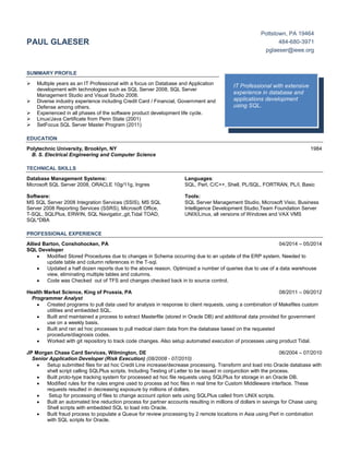 PAUL GLAESER
Pottstown, PA 19464
484-680-3971
pglaeser@ieee.org
SUMMARY PROFILE
 Multiple years as an IT Professional with a focus on Database and Application
development with technologies such as SQL Server 2008, SQL Server
Management Studio and Visual Studio 2008.
 Diverse industry experience including Credit Card / Financial, Government and
Defense among others.
 Experienced in all phases of the software product development life cycle.
 Linux/Java Certificate from Penn State (2001)
 SetFocus SQL Server Master Program (2011)
EDUCATION
Polytechnic University, Brooklyn, NY 1984
B. S. Electrical Engineering and Computer Science
TECHNICAL SKILLS
Database Management Systems:
Microsoft SQL Server 2008, ORACLE 10g/11g, Ingres
Software:
MS SQL Server 2008 Integration Services (SSIS), MS SQL
Server 2008 Reporting Services (SSRS), Microsoft Office,
T-SQL, SQLPlus, ERWIN, SQL Navigator,,git,Tidal TOAD,
SQL*DBA
Languages:
SQL, Perl, C/C++, Shell, PL/SQL, FORTRAN, PL/I, Basic
Tools:
SQL Server Management Studio, Microsoft Visio, Business
Intelligence Development Studio,Team Foundation Server
UNIX/Linux, all versions of Windows and VAX VMS
PROFESSIONAL EXPERIENCE
Allied Barton, Conshohocken, PA 04/2014 – 05/2014
SQL Developer
Modified Stored Procedures due to changes in Schema occurring due to an update of the ERP system. Needed to
update table and column references in the T-sql.
Updated a half dozen reports due to the above reason. Optimized a number of queries due to use of a data warehouse
view, eliminating multiple tables and columns.
Code was Checked out of TFS and changes checked back in to source control.
Health Market Science, King of Prussia, PA 08/2011 – 09/2012
Programmer Analyst
Created programs to pull data used for analysis in response to client requests, using a combination of Makefiles custom
utilities and embedded SQL.
Built and maintained a process to extract Masterfile (stored in Oracle DB) and additional data provided for government
use on a weekly basis.
Built and ran ad hoc processes to pull medical claim data from the database based on the requested
procedure/diagnosis codes.
Worked with git repository to track code changes. Also setup automated execution of processes using product Tidal.
JP Morgan Chase Card Services, Wilmington, DE 06/2004 – 07/2010
Senior Application Developer (Risk Execution) (08/2008 - 07/2010)
Setup submitted files for ad hoc Credit Line increase/decrease processing. Transform and load into Oracle database with
shell script calling SQLPlus scripts. Including Testing of Letter to be issued in conjunction with the process.
Built proto-type tracking system for processed ad hoc file requests using SQLPlus for storage in an Oracle DB.
Modified rules for the rules engine used to process ad hoc files in real time for Custom Middleware interface. These
requests resulted in decreasing exposure by millions of dollars.
Setup for processing of files to change account option sets using SQLPlus called from UNIX scripts.
Built an automated line reduction process for partner accounts resulting in millions of dollars in savings for Chase using
Shell scripts with embedded SQL to load into Oracle.
Built fraud process to populate a Queue for review processing by 2 remote locations in Asia using Perl in combination
with SQL scripts for Oracle.
IT Professional with extensive
experience in database and
applications development
using SQL.
 