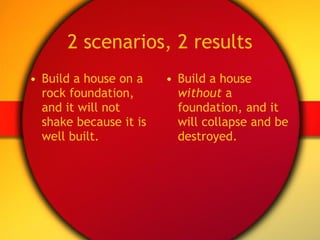 2 scenarios, 2 results Build a house on a rock foundation, and it will not shake because it is well built. Build a house  without  a foundation, and it will collapse and be destroyed. 