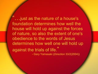 “… just as the nature of a house's foundation determines how well the house will hold up against the forces of nature, so also the extent of one's obedience to the words of Jesus determines how well one will hold up against the trials of life. ” - Gary Yamasaki ( Direction  33/2(2004)) 