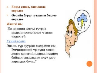 3. Бодол санаа, хандлагаа 
өөрчлөх 
 Өөрийн буруу гутранги бодлоо 
өөрчлөх 
Жишээ нь: 
Би цаашид сэтгэл гутрах 
мэдрэмжээсээ хэзээ ч салж 
чадахгүй 
Үүний оронд 
Энэ нь түр зуурын мэдрэмж юм. 
Эмчилгээний үр дүнд хэдэн 
долоо хоногийн дараа нөхцөл 
байдал урьдыхаас илүү дээр 
харагдах болно” 
 