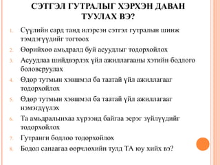 СЭТГЭЛ ГУТРАЛЫГ ХЭРХЭН ДАВАН 
ТУУЛАХ ВЭ? 
1. Сүүлийн сард танд илэрсэн сэтгэл гутралын шинж 
тэмдэгүүдийг тогтоох 
2. Өөрийхөө амьдралд буй асуудлыг тодорхойлох 
3. Асуудлаа шийдвэрлэх үйл ажиллагааны хэтийн бодлого 
боловсруулах 
4. Өдөр тутмын хэвшмэл ба таатай үйл ажиллагааг 
тодорхойлох 
5. Өдөр тутмын хэвшмэл ба таатай үйл ажиллагааг 
нэмэгдүүлэх 
6. Та амьдралынхаа хүрээнд байгаа эерэг зүйлүүдийг 
тодорхойлох 
7. Гутранги бодлоо тодорхойлох 
8. Бодол санаагаа өөрчлөхийн тулд ТА юу хийх вэ? 
 