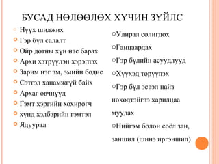 БУСАД НӨЛӨӨЛӨХ ХҮЧИН ЗҮЙЛС 
o Нүүх шилжих 
 Гэр бүл салалт 
 Ойр дотны хүн нас барах 
 Архи хэтрүүлэн хэрэглэх 
 Зарим нэг эм, эмийн бодис 
 Сэтгэл ханамжгүй байх 
 Архаг өвчнүүд 
 Гэмт хэргийн хохирогч 
 хүнд хэлбэрийн гэмтэл 
 Ядуурал 
oУлирал солигдох 
oГанцаардах 
oГэр бүлийн асуудлууд 
oХүүхэд төрүүлэх 
oГэр бүл эсвэл найз 
нөхөдтэйгээ харилцаа 
муудах 
oНийгэм болон соёл зан, 
заншил (шинэ иргэншил) 
 