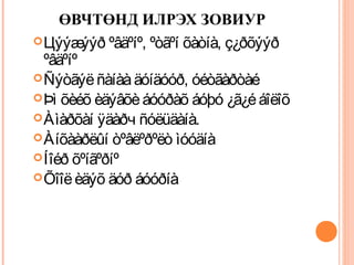 ӨВЧТӨНД ИЛРЭХ ЗОВИУР 
Цýýæýýð ºâäºíº, ºòãºí õàòíà, ç¿ðõýýð 
ºâäºíº 
Ñýòãýë ñàíàà äóíäóóð, óéòãàðòàé 
Þì õèéõ èäýâõè áóóðàõ áóþó ¿ã¿é áîëîõ 
Àìàðõàí ÿäàðч ñóëüäàíà. 
Àíõààðëûí òºâëºðºëò ìóóäíà 
Íîéð õºíãºðíº 
Õîîë èäýõ äóð áóóðíà 
 