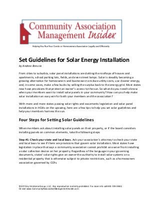 © 2015 by Vendome Group, LLC. Any reproduction is strictly prohibited. For more info call 800-519-3692,
Or visit www.CommunityAssociationManagementInsider.com
Set Guidelines for Solar Energy Installation
by Andrea Brescia
From cities to suburbia, solar panel installations are dotting the rooftops of houses and
apartments, school parking lots, fields, and even street lamps. Solar is steadily becoming a
growing alternative for homeowners and businesses to reduce utility costs, use cleaner energy,
and, in some cases, make a few bucks by selling the surplus back to the energy grid. Most states
now have provisions that protect an owner’s access to the sun. So what do you need to know
when your members want to install solar panels in your community? How can you help make
solar installation an easy win for both your members and the association?
With more and more states passing solar rights and easements legislation and solar panel
installations in HOAs on the upswing, here are a few tips to help you set solar guidelines and
help your members harness the sun.
Four Steps for Setting Solar Guidelines
When members ask about installing solar panels on their property, or if the board considers
installing panels on common elements, take the following steps:
Step #1: Check your state and local laws. Ask your association’s attorney to check your state
and local laws to see if there are provisions that govern solar installation. Most states have
legislation in place that says a community association cannot prohibit an owner from installing
a solar collection device on her property. Regardless of the language in your governing
documents, states’ solar rights give an owner the authority to install solar systems on a
residential property that is otherwise subject to private restrictions, such as a homeowners
association governed by CCRs.
 