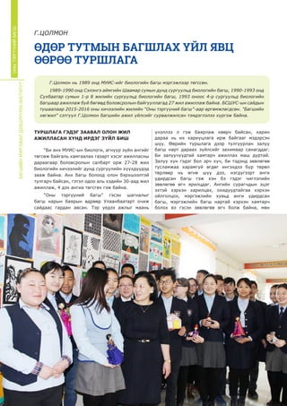 БАГШИЙНМЭРГЭЖИЛДЭЭШЛҮҮЛЭХИНСТИТУТ
ОНЫТЭРГҮҮНИЙБАГШ
ӨДӨР ТУТМЫН БАГШЛАХ ҮЙЛ ЯВЦ
ӨӨРӨӨ ТУРШЛАГА
Г.ЦОЛМОН
ТУРШЛАГА ГЭДЭГ ЗААВАЛ ОЛОН ЖИЛ
АЖИЛЛАСАН ХҮНД ИРДЭГ ЗҮЙЛ БИШ
“Би анх МУИС-ын биологи, агнуур зүйн ангийг
төгсөж байгаль хамгаалах газарт хэсэг ажилласны
дараагаар боловсролын салбарт орж 27-28 жил
биологийн хичээлийг дунд сургуулийн хүүхдүүдэд
зааж байна. Анх багш болоод олон бэрхшээлтэй
тулгарч байсан, гэтэл одоо аль хэдийн 30-аад жил
ажиллаж, 4 дэх ангиа төгсгөх гэж байна.
“Оны тэргүүний багш” гэсэн шагналыг
багш нарын баярын өдрөөр Улаанбаатарт очиж
сайдаас гардан авсан. Тэр үедээ ажлыг маань
үнэллээ л гэж баярлаж хөөрч байсан, харин
дараа нь их хариуцлага ирж байгааг мэдэрсэн
шүү. Өөрийн туршлага дээр тулгуурлан залуу
багш нарт дараах зүйлсийг захимаар санагддаг.
Би залуучуудтай хамтарч ажиллах маш дуртай.
Залуу хүн гэдэг бол эрч хүч, би тэдэнд зөвлөгөө
тусламжаа харамгүй өгдөг ингэхдээ бүр төрөл
төрлөөр нь өгнө шүү дээ, нэгдүгээрт анги
удирдсан багш гэж хэн бэ гэдэг чиглэлийн
зөвлөгөө өгч ярилцдаг. Ангийн сурагчдын эцэг
эхтэй хэрхэн харилцах, охидуудтайгаа хэрхэн
ойлголцох, мэргэжлийн хувьд анги удирдсан
багш, мэргэжлийн багш нартай хэрхэн хамтарч
болох вэ гэсэн зөвлөгөө өгч болж байна, мөн
Г.Цолмон нь 1989 онд МУИС-ийг биологийн багш мэргэжлээр төгссөн.
1989-1990 онд Сэлэнгэ аймгийн Шаамар сумын дунд сургуульд биологийн багш, 1990-1993 онд
Сүхбаатар сумын 1-р 8 жилийн сургуульд биологийн багш, 1993 оноос 4-р сургуульд биологийн
багшаар ажиллаж буй бөгөөд боловсролын байгууллагад 27 жил ажиллаж байна. БСШУС-ын сайдын
тушаалаар 2015-2016 оны хичээлийн жилийн “Оны тэргүүний багш”-аар өргөмжлөгдсөн. "Багшийн
хөгжил" сэтгүүл Г.Цолмон багшийн ажил үйлсийг сурвалжилсан тэмдэглэлээ хүргэж байна.
 