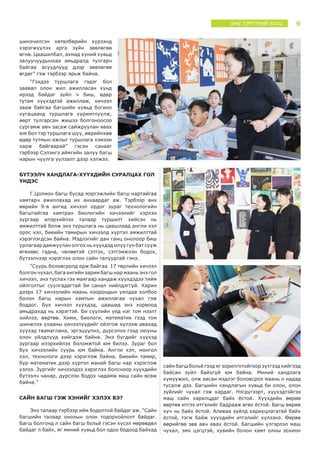 9ОНЫ ТЭРГҮҮНИЙ БАГШ
шинэчилсэн хөтөлбөрийн хүрээнд
хэрэгжүүлэх арга зүйн зөвлөгөө
өгнө. Цаашилбал, ахмад хүний хувьд
залуучуудынхаа амьдралд тулгарч
байгаа асуудлууд дээр зөвлөгөө
өгдөг” гэж тэрбээр ярьж байна.
“Гэхдээ туршлага гэдэг бол
заавал олон жил ажилласан хүнд
ирээд байдаг зүйл ч биш, өдөр
тутам хүүхэдтэй ажиллаж, хичээл
зааж байгаа багшийн хувьд богино
хугацаанд туршлага хуримтлуулж,
өөрт тулгарсан жишээ болгоноосоо
сургамж авч засаж сайжруулан явах
юм бол тэр туршлага шүү, өөрийнхөө
өдөр тутмын ажлыг туршлага хэмээн
харж байгаарай” гэсэн санааг
тэрбээр Сэлэнгэ аймгийн залуу багш
нарын чуулга уулзалт дээр хэлжээ.
БҮТЭЭЛЧ ХАНДЛАГА-ХҮҮХДИЙН СУРАЛЦАХ ГОЛ
ҮНДЭС
Г.Цолмон багш бусад мэргэжлийн багш нартайгаа
хамтарч ажиллахад их анхаардаг аж. Тэрбээр анх
өөрийн 9-в ангид хичээл ордог зураг технологийн
багштайгаа хамтран биологийн хичээлийг хэрхэн
зургаар илэрхийлэх талаар туршилт хийсэн нь
амжилттай болж энэ туршлага нь цаашлаад англи хэл
орос хэл, биеийн тамирын хичээлд хүртэл амжилттай
хэрэглэгдсэн байна. Мэдлэгийг дан ганц онолоор биш
урлагаар дамжуулан олгох нь хүүхдэд илүү гүн бат сууж
өгөхөөс гадна, чөлөөтэй сэтгэх, сэтгэмжлэн бодох,
бүтээлчээр хэрэглэх олон сайн талуудтай гэнэ.
“Суурь боловсролд орж байгаа  17 төрлийн хичээл
болгон чухал, бага ангийн зарим багш нар маань энэ гол
хичээл, энэ туслах гэх маягаар хандаж хүүхдэдээ тийм
ойлголтыг суулгадагтай би санал нийлдэггүй. Харин
дээрх 17 хичээлийн маань хоорондын уялдаа холбоо
болон багш нарын хамтын ажиллагаа чухал гэж
боддог. Бүх хичээл хүүхдэд, цаашид энэ хорвоод
амьдрахад нь хэрэгтэй. Би сүүлийн үед нэг том нээлт
хийлээ, өөртөө. Хими, биологи, математик гээд том
шинжлэх ухааны хичээлүүдийг ойлгож хүлээж авахад
хүүхэд таамаглана, эргэцүүлнэ, дүрсэлнэ гээд оюуны
олон үйлдлүүд хийгдэж байна. Энэ бүгдийг хүүхэд
зургаар илэрхийлэх боломжтой юм билээ. Зураг бол
бүх хичээлийн суурь юм байна. Англи хэл, монгол
хэл, технологи дээр хэрэглэж байна. Биеийн тамир,
бүр математик дээр хүртэл манай багш нар хэрэглэж
үзлээ. Зургийг хичээлдээ хэрэглэх болсноор хүүхдийн
бүтээлч чанар, дүрслэн бодох чадамж маш сайн өсөж
байна.”
САЙН БАГШ ГЭЖ ХЭНИЙГ ХЭЛЭХ ВЭ?
Энэ талаар тэрбээр ийм бодолтой байдаг аж. “Сайн
багшийн талаар онолын олон тодорхойлолт байдаг.
Багш болгонд л сайн багш больё гэсэн хүсэл мөрөөдөл
байдаг л байх, яг миний хувьд бол одоо бодоод байхад
сайн багш больё гээд яг зорилготойгоор зүтгээд хийгээд
байсан зүйл байхгүй юм байна. Миний хандлага
хүмүүжил, олж авсан мэдлэг боловсрол маань л надад
тусалж дээ. Багшийн хандлагын хувьд би олон, олон
зүйлийг чухал гэж хардаг. Нэгдүгээрт, хүүхэдтэйгээ
маш сайн харилцдаг байх ёстой. Хүүхдийн өөрөө
өөртөө итгэх итгэлийг бадрааж өгөх ёстой. Багш өөрөө
хүч нь байх ёстой. Аливаа зүйлд хариуцлагатай байх
ёстой, тэгж байж хүүхдийн итгэлийг хүлээнэ. Өөрөө
өөрийгөө зөв авч явах ёстой. Багшийн үлгэрлэл маш
чухал, эмх цэгцтэй, хувийн болон хамт олны зохион
 