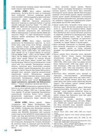 БАГШИЙНМЭРГЭЖИЛДЭЭШЛҮҮЛЭХИНСТИТУТ
16
ЭРДЭМШИНЖИЛГЭЭНИЙХУРАЛ
хоёр хязгаарынхаа хооронд хувирч өөрчлөгдсөөр
өнөөг хүрсэнг гэрчилж байна.
НЭГЭН ЗҮЙЛ: Багш нарын мэргэжил
дээшлүүлэх ба багш бэлтгэх ажил нь хоорондоо
амин холбоотой болохыг ухаарсаар ирсний
нотолгоо1969–1983онуудадбагшнарынмэргэжил
дээшлүүлэх ажлыг багш бэлтгэх сургууль,
тухайлбал, УБДС-ийн мэргэжил дээшлүүлэх
факультет үндсэнд нь хариуцаж байсан (1 дүгээр
зургийн хоёр дах асуултын тэмдэг “?”); 1991 онд
БМДИ-ийг УБИС-ийн бүрэлдэхүүнд шилжүүлсэн;
1997 оноос сургалтын агуулга, аргазүй, багш
нарын мэргэжил дээшлүүлэх үйл ажиллагааг
УБИС-д хариуцуулсан (1 дүгээр зургийн дөрөв дэх
асуултын тэмдэг “?”) зэрэг боловсролын асуудал
эрхэлсэн төрийн захиргааны төв байгууллагын
шийдвэрүүд юм.
НЭГЭН ЗҮЙЛ: Багш нарын мэргэжил
дээшлүүлэх ба боловсролын судалгаа нь нэгэн
атлаа хоёр, хоёр атлаа нэгэн бөгөөд харилцан
бие, хэрэглэл болдог зүйлс гэдгийг тэдгээрийг
хариуцсан байгууллагууд БМДИ (1956-1969), СХХ
(1969-1983), БСҮХ (1995-1997), БХ (1997-2012)
зэрэг зөвхөн нэг нь л оршин байсан он жилүүд,
СХХ ба БМДИ (1983 - 1991), БХ ба СААЗИ (1991-
1993), БХ ба БМДИ (2012-2016) гэх мэтээр тэр
хоёул зэрэг оршин байсан он жилүүд нотолж
байна гэж хэлж болох байна. Үүнийг мөн 1995
онд батлагдсан “Монгол улсын боловсролын тухай
хууль”-ийн 14-р зүйлийн “Боловсролын хөгжил,
агуулга, сургалтын арга, технологийн шинжлэх
ухааны үндсийг судлан боловсруулах, бүх шатны
сургууль, сургалт явуулж буй бусад байгууллага,
иргэдийг онол, аргазүй, судалгаа шинжилгээний
мэдээлэлээр хангах, боловсролын удирдах
ажилтан, багш нарын мэргэжил дээшлүүлэх, аймаг
нийслэлийн боловсролын төвийг мэргэжлийн
удирдлагаар хангах үүрэг бүхий боловсролын
эрдэм шинжилгээ, аргазүйн төв байгууллага
байна...” хэмээх томьёолол гэрчилж буй болно.
НЭГЭН ЗҮЙЛ: Боловсролын судалгаа ба багш
бэлтгэх нь нэгэн зүйлийн хоёр тал болохыг Монгол
Улсын ШУБ-ын сайдын 1993 оны 3 дугаар сарын
4-ны өдрийн 70 дугаар тушаалаар Боловсролын
хүрээлэнгийн агуулгын болон сэтгэл судлал,
физиологийн судалгааны хэсгийг УБИС-ийн
бүрэлдэхүүнд шилжүүлсэн явдал гэрчилж буй
болно.
НЭГЭН ЗҮЙЛ: Яамны нэрний Ардын
гэгээрүүлэх яам, Ардын боловсролын яам,
Боловсролын яам, Шинжлэх ухаан боловсролын
яам ШУБЯ, Гэгээрлийн яам, Боловсрол шинжлэх
ухааны яам БШУЯ, Боловсрол соёл шинжлэх
ухааны яам БСШУЯ, Боловсрол соёл шинжлэх
ухаан спортын яам БСШУСЯ хэмээх өөрчлөлт бүр
тухайн үед бид арга билгийн сэтгэлгээнийхээ аль
талд илүү анхаарал хандуулж байсанг харуулах
түүхэн баримт гэлтэй байна. Учир нь, боловсруулах
ба гэгээрүүлэх, боловсрол ба гэгээрэл, боловсрол
ба шинжлэх ухаан нь харилцан арга ба билгийн,
бие ба хэрэглэлийн холбоотой ухагдахуунууд
билээ.
Дүгнэлт
Багш хөгжлийн түүхэн замнал, Монгол
Улсын Үндсэн хуулиудад боловсролын чиглэлээр
тусгасан зорилго, чиглэл болон багш хөгжлийн
тогтолцооны түүхэн замнал зэргийг Монголчуудын
гурамсан сэтгэлгээний үүднээс задлан шинжилж,
түүнээс орчин цагийн боловсролын тогтолцооны
хүрээн дэх багш хөгжлийн онол, аргазүйн хувьслыг
чиг хандлагыг тодруулахыг оролдсоныхоо үндсэн
дээр дараах дүгнэлтийг хийж байна:
•	Орчин үеийн багш хөгжлийн статик талын хос
эхлэл нь эрдэм ба ном бол, динамик талын хос
эхлэл нь шинэчлэл ба уламжлал байна. Эрдэм
нь хөдөлгөж , ном нь нөхцөлдүүлж орчин үеийн
багш бий болсон бол түүний хөгжлийг шинэчлэл
нь хөдөлгөж, уламжлал нь нөхцөлдүүлжээ. Багш
хөгжлийн динамик талын “амь” нь “хөгжил”,
“ахуй” нь “уламжлал”, “ухамсар” нь “шинэчлэл”,
статик талын “амь” нь “багш”, “ахуй” нь ном,
“ухамсар” нь “эрдэм” байна (1 дүгээр зураг).
•	Багш хөгжлийг амилуулагч нь багшийн эрдэм,
Багш болохуйг амилуулагч нь судлахуй байна.
Багш эрдмийг эрхлэх нь түүнд хөгжлийг
авчирдаг. Хүн судалсаар судалсаар багш болдог
байна.
•	Орчин цагийн багш хөгжлийн онол, аргазүйн
хувьсал Монгол Улсын Үндсэн Хуулиудад
томьёологдон туссан байна. Иймд тэрхүү
хувьслын үе шатыг 1924-1940, 1940-1960,
1960-1992, 1992 оноос хойш гэж дөрөв ангилж
болох байна.Үүнийг 1940 онд эрдэм соёл нь
соёл боловсрол, 1960 онд соёл боловсрол нь
социалист соёл, 1992 онд социалист соёл нь
уламжлал болж томьёологдсон явдал нотолж
байна.
•	Монголын багш хөгжлийн онол, аргазүй нь
үндсэндээ конструктивмээс когнитивизмд
шилжсэнг “ахмад үеийн багш нар “ажил хийх”,
“хичээл заах замаар хөгжиж ирсэн бол, шинэ
үеийн багш нар “орчин үеийн мэдлэгээр оюунаа
тордох”, “бүх ухааныг судлах” замаар хөгжиж
байгаа явдал харуулж байна.
•	“Боловсролын судалгаа-Багш нарын Мэргэжил
Дээшлүүлэхүй-Багш бэлтгэхүй” нь “амь-ахуй-
ухамсар” лугаа гурамсан холбоотой болох нь
БХ, БМДИ, МУБИС-ийн харилцан бие биедээ
нийлж нэгдэж, бие биенээсээ салж бие дааж
байсан түүх гэрчилж байна.
•	Боловсролын асуудал эрхэлсэн төрийн
захиргааны төв байгууллагын, БХ-гийн, БМДИ-
ийн, МУБИС-ийн нэрний өөрчлөлтийн цаана ч
мөн багш хөгжлийн онол, аргазүйн хувььсал
агуулагдаж байдаг байна зэрэг болно.
Ном зүй
1.	Монгол Улсын 1924, 1940, 1960, 1992 оны Үндсэн
Хууль.
2.	Ч.Дэмчигдорж, Эрдэнэт толь хэмээх шастир оршвой,
1995, Уб.
3.	Богд Зонхов, Бодь мөрийн зэрэг, Уб., 2006, 52 -66
дугаар тал
4.	Ш.Шагдар, Б.Батсайхан Монголын боловсролын түүх,
I боть, Уб., 2009, 268 -279 дүгээр тал.
5.	Фен Ю Линь, 2013, Хятадын философийн товч түүх,
Орчуулсан Ү.Нямдоррж, Уб., 195 дугаар тал,
6.	Ш.Сүрэнжав, Багш найраглал.
 