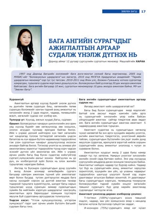 17ЗӨВЛӨХ БАГШ
БАГА АНГИЙН СУРАГЧДЫГ
АЖИГЛАЛТЫН АРГААР
СУДАЛЖ ҮНЭЛЖ ДҮГНЭХ НЬ
Дорнод аймаг 12 дугаар сургуулийн сургалтын менежер Машлайгийн ХАРАА
1997 онд Дорнод Багшийн коллежийг бага анги-монгол хэлний багш мэргэжлээр, 2005 онд
МУБИС-ийг “Боловсролын удирдлага”-ын магистр, 2010 онд МУЗГХА Удирдлагын академийг “Төрийн
удирдлагын менежер”-ээр тус тус төгссөн. 2010-2011 онд Япон улс, Бээжин-Гуаньжоу хотноо сургалтад
хамрагдан, туршлага судалж мэргэжил дээшлүүлсэн. Боловсролын байгууллагад 20 дах жилдээ ажиллаж
байгаагаас бага ангийн багшаар 10 жил, сургалтын менежерээр 10 дахь жилдээ ажиллаж байна. МУ-ын
“Зөвлөх багш”.
Хураангуй
Ажиглалтын аргаар хүүхэд бүрийг үнэлж дүгнэх
нь дүнгийн төлөө суралцах биш, хөгжихийн төлөө
суралцах боломжийг ханган тэдний ахиц амжилтыг нь
хичээлийн жилд 2 удаа мэдлэг, чадвар, төлөвшлийн
өсөлт, хөгжлийг судлах нэг хэлбэр юм.
Түлхүүр үг: Хүүхэд, ажлын хуудас,багш, судлаач
Оршил: Боловсролын чанарын шинэчлэлийн энэ эрин
үед хүүхэд бүрийг зөв хөгжүүлэхэд зөв оношлох,
үнэлэх асуудал чухлаар яригдаж байгаа билээ.
Ийм ч учраас дэлхий нийтээрээ хүн төвт хөгжлийн
чиг хандлагад голлож тогтвортой хөгжлийн үндсэн
баталгаа нь хүн ардын бүтээх чадаввхиар тодорхойлно
гэж үзэн сургалтын чанарыг дээшлүүлэхэд ихээхэн
анхаарч байгаа билээ. Тэгэхээр үнэлгээ нь аливаа үйл
ажиллагааны зорилгыг тодорхойлж түүнд хүрч чадсан
эсэхийг дүгнэх үйл ажиллагаа юм. Иéì ÷ ó÷ðààñ
îð÷èí ¿åèéí áàãø áèä á¿õýí ñóäàëãàà õèéõã¿éãýýð
ñóðãàëò,õ¿ì¿¿æëèéí àæëûã çîõèîí áàéãóóëàõ íü ¿ð
ä¿í, à÷ õîëáîãäîëã¿é ç¿éë áîëîõ íü îëîí æèëèéí
òóðøëàãààñ õàðàãäàæ áàéíà.
Èíãýýä òà á¿õýíäýý ñóðàëöàã÷äûí äóíä ñ¿¿ëèéí
5 æèëä Àëõàì àëõìààð õºòºëáºðèéí сургагч
багшаар õàìòðàí àæèëëàæ ò¿¿íèé ¿éë àæèëëàãààã
ººðò áîëîí áóñäàä ò¿ãýýí äýëãýð¿¿ëýõ ÿâöäàà áàãà
íàñíû õ¿¿õäèéã õýðõýí ¿ð ä¿íòýé àæèãëàõ òàëààð
òîäîðõîé òóðøëàãà õóðèìòëóóëæ, øèëäýã áàãø íàðûí
òóðøëàãààñ øóóä ñóðàëöàõ çàìààð ñóðàëöàã÷äûí
õóâèéí áà íèéãìèéí õýðýãöýý øààðäëàãûã õàíãàõóéö
àæèãëàëòûí àðãà áàðèëóóäûã ýçýìøèæ ò¿¿ãýýðýý
ÿâóóëæ áóé ñóäàëãààíû àðãóóäààñàà òîëèëóóëúÿ.
Үндсэн хэсэг: “¯ãëýæ õ¿ì¿¿æ¿¿ëýõýýð, ¿ëãýðëýæ
õ¿ì¿¿æ¿¿ë” ãýäýã øèã îð÷èí ¿åèéí á¿òýýë÷ áàãøèéã
ñóäëàà÷ áàãø ãýíý.
Áàãà àíãèéí ñóðàëöàã÷äûã àæèãëàëòûí àðãààð
ñóäëàõ íü:
ßàãààä àæèãëàëò õèéõ øààðäëàãàòàé âý?
Áàãø áèä á¿õýí ñóðàëöàã÷äàà ÿìàð ìýäëýãèéã
áàòòàé îëæ àâñíûã ìýäýõ õàìãèéí ñàéí àðãà
íü ñóðàëöàã÷èéã õè÷ýýëèéí ¿åýð õèéæ áàéñàí
¿éëäë¿¿äèéã àæèãëàõ ñàéòàð òýìäýãëýæ àâàõ ÿâäàë
þì. Áàãà àíãèéí ñóðàëöàã÷äûã àæèãëàõ àæèãëàëò 5
чадваруудаар ажиглаж туршсан.
Àæèãëàëò ñóäàëãàà íü ñóðàëöàã÷äûí õºãæèëä
÷óõàë íºëººòýé áà ýíý àðãà õ¿¿õäèéí ººðèéí ¿íýëãýý,
àíãèéí àæèãëàëòûí òýìäýãëýãýý, ¿íýëãýýíèé ººðèéí
òàéëàí, ñóðàëöàã÷äûí á¿òýýëèéí ñàí,ýöýã ýõèéí äóíä
ÿâóóëñàí ñóäàëãàà, ÿðèëöëàãà çýðýãòýé íèéëæ õîðøèí
ñóðàëöàã÷èéí àõèö àìæèëòûã ¿íýëýõýä ÷ ÷óõàë ýõ
ñóðàâàëæ áîëíî.
Àæèãëàëòûí õóóäñûã æèëä 2 óäàà áóþó íàìàð
õàâàðò òóñ òóñ õºòºëíº. Íàìðûí ¿íýëãýýã õè÷ýýëèéí
æèëèéí ýõíèé ñàðä áàãòààí õèéíý. Ýíý ¿åä õ¿¿õä¿¿ä
ñóðãóóëèéí àìüäðàëä äàñàí çîõèöîæ òàíèëöñàí áàéíà.
Àæèãëàëòûã õèéõäýý чадвар òóñ á¿ðýýð õèéíý. Чадвар
òóñ á¿ð íü ñóðàëöàã÷èéí àõèö, àìæèëòûã õàðóóëàõ
çîðèëãîòîé, õ¿¿õäèéí çàí ¿éë, óð óõààíû ÷àäâàðûã
òîäîðõîéëîõ øàëãóóð ¿ç¿¿ëýëò á¿õèé õýä õýäýí
äààëãàâðûã àãóóëñàí áàéâàë çîõèëòîé. Óã äààëãàâðûã
áàãø ñóðàëöàã÷äûí õýðýãöýý, òºëºâøèëä òîõèðóóëæ
áîëîâñðóóëáàë òýäíèé õóâèéí îíöëîã õºãæëèéí
òºâøèíã ñóðàëöàã÷ á¿ð äýýð íàðèéí àæèãëàõàä
ñóäëàà÷äûã ÷èãë¿¿ëæ ºãíº.
Àæèãëàëò ¿íýëýõýä äàðààõ õýëáýðýýð ¿íýëíý:
Ò-òîãòìîë /100%/-ñóðàëöàã÷ çîõèõ òºâøíèé
ìýäëýã, ÷àäâàð, çàí ¿éë ýçýìøñýíýý ÿìàð ÷ íºõöºëä
áàòàëæ íîòîëæ á¿òýýë÷ýýð ã¿éöýòãýæ ÷àääàã.
È-èõýíõäýý /75%/-ñóðàëöàã÷ ÿìàð íýã ÷óõàë
 