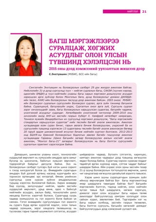 21НИЙТЛЭЛ
Даяаршил, шинжлэх ухааны нээлт, технологийн
хурдацтай өөрчлөлт нь хүмүүсийн амьдрах арга замыг
бүхэлд нь шинэчилж, байнгын хувьсал өөрчлөлт,
тодорхойгүй байдлыг дагуулж байна. Энэ нь
боловсролын салбарт тулгарч буй нэгэн шинэ сорилт
ч гэхэд хилсдэхгүй болов уу. Өнөөдрийн сурагчдын
амьдарч буй дэлхий ертөнц насанд хүрэгчдийн өсч
торнисон ертөнцөөс эрс ялгаатай. Өмнөх үеийнхэн
сургуульд үзэж сурсан зүйлээ амьдралынхаа
туршид хэрэглэх боломжтой байсан. Харин өнөөдөр
бид хүүхэд, залуучуудыг нийгэм, эдийн засгийн
хурдацтай өөрчлөлт, урьд өмнө, одоо ч байхгүй
нийгмийн асуудал, ажлын байр, технологийн шинэ
нөхцөлд бэлтгэх хэрэгтэй болжээ. Сурагчдад суурь
чадвар эзэмшүүлэх нь гол зорилго болж байсан үе
саяхан. Гэтэл өнөөдрийн сургуулиудын гол зорилго
нь сурагч бүрд өргөн хүрээтэй мэдлэг, олон талын
чадвар эзэмшиж, эерэг хандлага төлөвшихэд нь
туслахаас гадна тэдний шүүмжлэлт сэтгэлгээ, асуудал
шийдвэрлэх чадвар, бүтээлч сэтгэлгээ, харилцах,
хамтарч ажиллах чадварыг дээд түвшинд хөгжүүлэх
явдал болоод байна. Сурагчид хэрхэн сурахаа мэддэг
төдийгүй өргөн хүрээнд харж, сэтгэж чаддаг байхыг
шаардаж байна. Ийм учраас олон орны засгийн газар
21-р зуунд боловсролын тогтолцоогоо өөрчилж, шинэ
чиг хандлагаар хөгжүүлэх далайцтай зорилго тавьжээ.
Хэрэв шинэ зууны суралцагчдын эзэмших зүйл
ийнхүү өөрчлөгдөж байгаа бол багш мэргэжилтэнд
ямар шаардлага тавигдаж байгаа бол? Багшийн
мэргэжлийн бэлтгэл, тэдэнд нийгэм, олон нийтийн
зүгээс тавьж буй шаардлага, хөгжих хэрэгцээ,
дэмжлэг зэрэг олон асуудлыг багш нарын төлөө
ажилладаг байгууллагууд хамтран хэлэлцдэг олон
сайхан хурал, зөвлөлгөөн бий. Тэдгээрийн нэг нь
Багш нарын холбоод, засгийн газрын төлөөлөл,
багш бэлтгэх сургууль, багшийн хөгжлийг дэмждэг
байгууллагуудын дээд хэмжээний уулзалт юм.
БАГШ МЭРГЭЖЛЭЭРЭЭ
СУРАЛЦАЖ, ХӨГЖИХ
АСУУДЛЫГ ОЛОН УЛСЫН
ТҮВШИНД ХЭЛЭЛЦСЭН НЬ
С.Энхтүвшин (МУБИС, БСС-ийн багш)
Сэнгээгийн Энхтүвшин нь боловсролын салбарт 29 дэх жилдээ ажиллаж байгаа.
Нийслэлийн 31-р дунд сургуульд түүх – нийгэм судлалын багш, СААЗИ (хуучин нэрээр,
одоогийн БМДИ)-д түүх-нийгмийн ухааны багш нарын мэргэжил дээшлүүлэх асуудал
хариуцсан арга зүйчээр болон Монголын бага, дунд боловсролыг дэмжих ДАНИДА-
ийн төсөл, АХИС-ийн боловсролын төслүүд дээр ажиллаж байсан. 2003 оноос МУБИС-
ийн Боловсрол судлалын сургуулийн Боловсрол судлал, арга зүйн тэнхимд багшилж
байна. Суралцахуй, багшлахуйн үндэс, Сургалтын онол арга зүй, Сургууль судлал
зэрэг хичээлүүдийг зааж, багш боловсролын харьцуулсан судалгаа, багшийн чадамж,
үнэлгээний асуудлыг судалдаг. Хөтөлбөрийн үнэлгээний чиглэлээр 2009-2010 оны
хичээлийн жилд АНУ-ын засгийн газрын Хуберт Х. Хамфрей хөтөлбөрт хамрагдан,
Теннеси мужийн Вандербилтын их сургуульд мэргэжил дээшлүүлж, “Багш мэргэжлийн
стандартын харьцуулсан судалгаа” хийх төслийн багийг ахалж ажилласан. Ажиллах
хугацаандаа есөн сурах бичиг, гарын авлага бичиж боловсруулан, үндэсний ба их
сургуулийн түвшинд хэрэгжсэн 13 судалгааны төслийн багийг ахалж ажилласан бөгөөд
20 гаруй эрдэм шинжилгээний өгүүлэл бичиж нийтийн хүртээл болгожээ. 2012-2013
онд БШУЯ-ны Ерөнхий боловсролын бодлогын зөвлөх багийн гишүүнээр ажиллах
хугацаандаа Гарааны /Шинэ багшийн загвар боловсруулах ажлын хэсгийг ахалж
ажиллан, “Монгол багш-21” загварыг боловсруулсан нь багш бэлтгэх сургуулийн
сургалтын практикт хэрэглэгдэж байна.
2016 оны дээд хэмжээний уулзалтын жишээн дээр
 