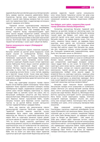 23НИЙТЛЭЛ
эрдмийнбуюубагаангийнбагшаасилүүтэймэргэжлийн
багш нараар заалгах хандлага давамгайлж байна.
Судлаачид тэдгээр орны сурагчдын математикийн
амжилт онцгой сайн байхад нөлөөлж буй гол хүчин
зүйл гэж таамагласан байх ч судалгаагаар нотлогдсон
хариулт хараахан алга байна.
Тодорхой хичээл судлагдахуунаар мэргэшсэн
багшийг их сургуулийн багш бэлтгэх хөтөлбөрөөр
бэлтгэдэг уламжлал бий. Гэвч өнөөдөр багш нар
энэхүү мэдлэгээ бусад мэргэжилтнүүдийн адил
ажил эрхлэх явцдаа тасралтгүй сэлбэж, хөгжүүлэх
шаардлагатай болж байна. Ийнхүү судлах зүйл буюу
заах хичээлээр мэргэшсэн байх нь багшийн мэргэжлийг
сонгож, бэлтгэгдэж байх үед төдийгүй мэргэжлээрээ
тасралтгүй хөгжихөд ч чухал үүрэг гүйцэтгэж байна.
Сурган хүмүүжүүлэх мэдлэг (Pedagogical
knowledge)
Сурган хүмүүжүүлэх мэдлэг, ялангуяа суралцах,
багшлах үйлийн үр дүнтэй орчин бүрдүүлэх тухай
мэдлэг онцгой ач холбогдолтой болжээ. Үүнд
бүтэцлэгдсэн (structured) буюу хэмжигдэхүйц
төлөвлөсөн суралцахуйн зорилтуудад баримжаалан
ээлжит хичээлийг хэрхэн төлөвлөж, үнэлэх тухай,
сургалтыг суралцагч бүрийн онцлог ялгааг харгалзан
зохион байгуулах болон явцын үнэлгээг дизайнчлах
онолын болон хэрэглээний мэдлэг зэрэг олон
элемент багтана. Сурган хүмүүжүүлэх арга барилыг
ерөнхийд нь багш төвт ба суралцагч төвтэй гэсэн
чиг хандлагад ангилж болох ч олон талтай, өвөрмөц
өнгө төрхтэйг тооцох ёстой. Чухам ямар арга барил
үр дүнтэй талаар уулзалтад оролцогчид санал бодлоо
илэрхийлж, интерактив буюу идэвхтэй сургалтын арга
зүйг дэмжиж байв.
Багш нар сурагчдаар асуудлын талаар хэрхэн
бодож сэтгэж байгаа (зарим тохиолдолд “танин мэдэх
идэвхжил” буюу cognitive activation хэмээдэг) талаар
тайлбарлуулж чаддаг, алдаанаасаа суралцах, сурсан
зүйлээ шинэ нөхцөл байдалд хэрэглэхэд нь тэдэнд
тусалдаг байх нь хамгийн чухал гэж үзжээ. Энэ нь
багшлахуйг хялбархан гүйцэтгэх үйл биш болохыг
харуулж буй хэрэг. Иймд багш нар сурган хүмүүжүүлэх
арга барилын баялаг туршлагатай байж, тухайн
нөхцөлд тохирох арга барилаас сонгон хэрэглэж,
тэдгээр нь үр дүнтэй байгаа эсэхийг эргэцүүлэн
тунгаах чадвартай байхыг шаардаж байна.
Багш нар практик үйл ажиллагаагаа хэрхэн
эргэцүүлдэгийг судалсан TALIS-ийн судалгаа илүү
“идэвхтэй” багшлах практик хэрэгтэйг хүлээн
зөвшөөрсөн багш нарын хувь давамгайлж буйг
харуулсан аж. Жишээ нь, судалгаанд оролцсон багш
нарын 96% нь сурагчдын шинжлэн судлах үйлийг
чиглүүлж зөвлөх нь тэдний гол үүрэг гэж үзсэн байхад
74% нь сэтгэн бодож, үндэслэл, шалтгааныг олж
илрүүлэхэд дэмжлэг үзүүлэх нь хөтөлбөрийн агуулгыг
хэрэгжүүлэхээс илүү ач холбогдолтой гэж хариулжээ.
Харин нийт багш нарын гуравны нэг нь л идэвхтэй
сургалтын аргуудыг анги танхимдаа ашигладаг гэсэн
байв. Энэ нь ихэнх улс орон багш нарыг идэвхтэй
сургалтын арга зүйг хэрэглэхийг бодлогоор хангалттай
дэмжиж чадахгүй, тэдний сурган хүмүүжүүлэх
олон талын баялаг туршлагыг үнэлэх тал дээр учир
дутагдалтай байгааг харуулж буй хэрэг хэмээн дээд
хэмжээний уулзалтын тайланд тэмдэглэжээ (OECD,
2014).
Зан байдал, үнэт зүйлс, хандлага/бие хүний
чанар (Character/Values/Dispositions)
Уулзалтад оролцогчид багшлах тодорхой арга
барилын үр дүнгийн талаар нэг ойлголтод хүрэх гэж
удтал ярилцаж, маргаж байсан бол багшийн хөгжилд
түүний эерэг зан байдал, үнэт зүйлс маш чухал
үүрэгтэй гэдгийг нэгэн зэрэг хүлээн зөвшөөрч байв.
Багшийн мэдлэг, ур чадвар мэдээж чухал. Гэвч үнэт
зүйлс, хандлага тэрхүү мэдлэг, ур чадвараа бүрэн
ашиглаж, ажил үүргээ чин сэтгэлээсээ чанартай
гүйцэтгэхэд хүчтэй нөлөөлдөг. Улс орнуудын өмнө
тулгарч буй нийтлэг сорилт бол багшийн зан чанар,
зан үйл, хандлагыг хэмжих, үнэлэх асуудал байгаа
аж. Польшийн төлөөлөгчийн тодорхойлсноор, идеал
буюу төгс багшийн шинж нь (Broniarz):
“Багш нар заах хичээлийн агуулгын мэдлэг, сурган
хүмүүжүүлэх мэдлэгтэй байх нь чухал ач холбогдолтой
боловч тэрхүү шинжлэх ухаан, судлагдахуундаа
дур сонирхолтой, сурагчиддаа анхаарал халамж
тавьж чаддаг байх нь нэн чухал. Үр өгөөжтэй багш
сурагчдыг шинэ санаа гаргах, судлах зүйлийн талаар
гүнзгий бодох, нилээд хүч сорьсон даалгавар дээр
ажиллуулах, тэдний судлах дур сонирхлыг өдөөж,
судлагдахууны талбарт татан оруулж чаддаг. Үр
өгөөжтэй багш нь сурагчдыг сургууль, суралцах үйлд
дуртай болоход туслаад зогсохгүй энэхүү чармайлтын
үр дүн нь сурагчдынх нь амжилтаас харагддаг. Багш
хувь хүний төдийгүй мэргэжилтэн бие хүний чанар нь
сурагчийг амжилтад хүргэхэд нөлөөлж байна”.
Багшийн сэдэл тэмүүлэл болон суралцахуй,
багшлахуйн талаарх итгэл үнэмшлийн ач холбогдлыг
ухаарч ойлгосон улс орнууд багшийг шинээр ажилд
авах, сонгон шалгаруулахдаа дээр дурдсан чанарыг
онцлон авч үздэг болжээ. Жишээ нь, Финляндын багш
бэлтгэх сургуульд элсэгчдийг сонгон шалгаруулахад
багш болох хүний харилцааны чадвар, ялангуяа
хүүхэдтэй харилцах чадварыг онцлон авч үздэг
(илүү жин эзэлдэг) байна. Сингапурын багш бэлтгэх
хөтөлбөр үнэт зүйлс, итгэл үнэмшилд төвлөрсөн байх
жишээтэй.
Дээд хэмжээний уулзалтад оролцогчид
Сингапурын сургалтын үндэсний хөтөлбөрийн бүтэц
хүрээ (framework)-тэй танилцсан байна. Энэхүү бүтэц
хүрээний цөм нь итгэл үнэмшил, хандлагаас бүрдэх
үнэт зүйлс байх бөгөөд мэдлэг, ур чадварын тулгуур
суурь нь болдог аж (Диаграмм – 1ийг харна уу).
Хоёр дахь тойрогт эерэг харилцаа тогтоох, сорилт
бэрхшээлтэй нөхцөл байдлыг үр дүнтэй зохицуулахад
хэрэг болох нийгэм – сэтгэл хөдлөлийн чадамжууд буюу
уян чадваруудыг харуулсан байна. Харин дараагийн
тойрог нь даяарчлагдаж буй ертөнцөд ажиллаж
амьдрахад хэрэг болох 21-р зууны ур чадварын
талаарх Сингапурын алсын харааг илэрхийлжээ.
 