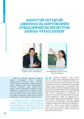 БАГШИЙНМЭРГЭЖИЛДЭЭШЛҮҮЛЭХИНСТИТУТ
28
ЯРИЛЦЛАГА
МУИС-ийн, ШУС-ийн Сургалтын албаны
эрхлэгч А.Амарзаяа болон Ц.Навчаа
(Математикийн тэнхимийн багш, магистр)
нартай нээлттэй боловсролын талаар ярилцлаа.
Хэдхэн хоногийн өмнө зохион байгуулагдсан
“Нээлттэй боловсрол” эрдэм шинжилгээний
хурлын зохион байгуулагчид бөгөөд мөн Хан
Академийн математикийн хичээлийн видео
агуулгыг боловсруулах, гарын авлага бэлтгэх,
мөн судалгааны ажлууд дээр оролцдог эдгээр
хүмүүсийн боловсролын талаар болон нээлттэй
боловсролын талаарх бодлыг та бүхэнд хүргэе.
Хамгийн эхний асуултаа “Нээлттэй боловсрол”
гэж юу вэ гэдгээс эхэлье. Мөн open network for
education буюу Нээлттэй мэдлэг боловсролын
сан ТББ, ЕБС болон их дээд сургуулийн багш нар
сурагчид боловсролын ажилтнуудад зориулсан
нээлттэй боловсролын сошиэл сайт one.mn-ын үйл
ажиллагааны талаар ярина уу?
А.А Нээлттэй боловсрол гэдэг маань
орчин үеийн технологийн хөгжил, хүн
болгон интернэт хэрэглэх боломжтой болсон энэ
цаг үедээ их зохицсон, боловсрол авах нэг арга
хэлбэр юм. Онцлог нь үнэ төлбөргүй, боловсролын
агуулга буюу контентуудыг интернэтээр файл
хэлбэрээр болон хэвлэмэл байдлаар тараана, мөн
бүх насныханд зориулагдсан. Нээлттэй боловсрол
амжилттай хэрэгжиж байгаа нэг хэлбэр бол MIT
буюу АНУ-ын Массачусетын технологийн их
сургууль. Тэнд open course ware буюу хичээлүүдээ
үнэгүй байршуулж, тэрийг нь дэлхийн аль ч
өнцгөөс хүмүүс судлах боломжтой байдаг. Монголд
мөн нээлттэй боловсролын хөдөлгөөн өрнөөд
нэлээд хэдэн жил болж байна. Энэ хөдөлгөөнийг
түүчээлж, анхдагч болж байгаа хүн бол “форумын”
гэдгээр нь хүмүүс илүү таньдаг Д.Энхбатын
хичээл зүтгэл их. Нээлттэй мэдлэг боловсролын
санг үүсгэн байгуулж хэд хэдэн чиглэлээр үйл
ажиллагаа явуулж байна.
НЭЭЛТТЭЙ ЭХҮҮДТЭЙ
АЖИЛЛАХ НЬ МЭРГЭЖЛИЙН
ХУВЬД ӨӨРИЙГӨӨ ХӨГЖҮҮЛЖ
БАЙГАА ЧУХАЛ ХЭЛБЭР
МУИС-ийн, ШУС-ийн Сургалтын
албаны эрхлэгч А.Амарзаяа
МУИС-ийн, ШУС-ийн
Математикийн тэнхимийн багш,
магистр Ц.Навчаа
 