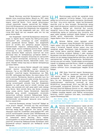 29ЯРИЛЦЛАГА
Манай Монголд нээлттэй боловсролыг хэрэглэх
өөрийн гэсэн онцлогууд байна. Жишээ нь, MIT- open
course ware-г судлахад англи хэлний өндөр түвшний
мэдлэг хэрэгтэй болно. Гэтэл манай залуучуудын
хэлний мэдлэгийн түвшин хангалттай бус байдаг.
Нээлттэй боловсролын чиглэлээр амжилттай ажиллаж
байгаа бас нэг жишээ бол Америкийн Хан академийн
жишээ юм. Энэ Хан академийн сайт руу 2012 онд
гэхэд 200 гаруй сая хүн хандсан одоо энэ тоо хэд
дахин өссөн байх.
Хан Академийн нээлттэй боловсролын амжилтын
үндэс нь төрийн болон төрийн бус байгууллагуудаас
санхүүжилт авч, хичээлүүд нь улам чанаржиж,
өргөн далайцтай болсон байдаг. Хан академийн
үүсэл их энгийн, анх хамаатны дүүдээ зориулж,
математикийн мэдлэгээ сайжруулахад нь туслан
гэрийн видео хичээл хэлбэрээр эхэлсэн бол, өнөөдөр
хичээлүүд нь цогц хэлбэртэй, үнэлгээний систем
ороод ирчихсэн бараг сургууль хэрэггүй гэж хэлж
болохоор маш их материалууд цугларсан байна л
даа. Цэцэрлэгийн хүүхдээс эхлүүлээд их сургуулийн
оюутан хүртэл ангилалтай, хичээлүүд нь маш олон
чиглэлээр төрөлжсөн бизнес, байгалийн ухаан, түүх
урлаг, биеийн тамир гээд маш их баялаг материалууд
цугласан байна.
Бэлэн энэ их оюуны баялаг нөөцийг олж хараад
үүнийг монгол хүүхдүүдэд хүргэх санаачлага
өрнөсөн. Тэр нь энэ ONE.MN буюу open network for
education –нээлттэй мэдлэг боловсролын сан ТББ,
K12.MN сайтуудаар явж байна. Энэ ажил маань 2014
оноос эхэлсэн. Математик, биологи, дэлхийн түүх гэх
мэт хичээлүүдийн орчуулга хийж эхлээд, бага ангийн
математикийн хичээлүүдийг бүгдийг орчуулсан.
Эдгээр хичээлүүдийг үзэхийн тулд Хан Академийн
өөрийнх нь сайт дээр монгол хэлийг сонгоод үзэж
болно, мөн youtube.com сайт дээр хайлт хийх замаар
үзэж болно. Бага ангийн багш нар болон хүүхдүүд
шууд үзээд ойлгох бүрэн боломжтой. Одоогийн
байдлаар дунд ангийн хүүхдүүдийн хичээлийн
орчуулгууд хийгдэж эхнээсээ байршигдаж байна.
Цаашдын зорилго бол багаас ахлах анги хүртэл бүх
математикийн хичээлүүдийг орчуулж олны хүртээл
болгох зорилготой.
Нээлттэй боловсрол яагаад “нээлттэй” байдаг вэ
гэсэн асуулт тавьдаг. Тэгэхээр хүн бүр хүссэнээрээ
үнэгүй материал вэб дээр байрлуулаад хичээл
бэлтгээд яваад байж чадахгүй. Энэ ажлыг хийхэд
хөшүүрэг хэрэгтэй. Тухайлбал, дээр дурдсан MIT –ийн
үнэгүй хичээлүүдийн жишээн дээр тайлбарлахад энэ
сургуулийн санаачлагаар, том сангууд санхүүжүүлж
их хэмжээний мөнгө босгоод, багш нараас
хичээлүүдийнх нь зохиогчийн эрхийг худалдаж аваад,
нээлттэй интернэтэд байршуулснаар боловсрол авах
боломжгүй хүмүүст зориулан үнэ төлбөргүй түгээж
байгаа юм.
Боловсрол үнэгүй байх ёстой юу? Үнэ дагаж чанар
гэх мэт эргэлзээ хүмүүст үүсч байгаа болов ?
Ц.Н Монголчуудад үнэтэй юм чанартай гэсэн
өрөөсгөл сэтгэлгээ байдаг. Гэтэл дэлхий
даяар энэ сэтгэлгээ аль хэдийн хуучирсан. Боломжийг
хүн бүрт тэгш олгох хэрэгтэй, харин тэр боломжийг
ашиглах үгүй нь таны асуудал. Интернэтээр ороод
өөрт хэрэгтэй мэдээлэл, мэдлэгээ олж авах боломжийг
нь бүрдүүлж байгаа юм. Нээлттэй бол үнэгүй,
чанаргүй гэсэн үг биш. Харин ч эсрэгээрээ хэрвээ та
интернэтээр ороод их сургуульд үзэх хичээлээ, бие
даан хайж судлаад эзэмшиж чадаж байвал та шинэ
цагийн иргэн, мэдээллийн технологийг ашиглаж
чадаж байна гэсэн том үнэлгээ юм.
А.А Хөгжиж байгаа эсвэл ядуурал ихтэй
орнуудын хувьд боловсрол бол ядуурлаас
гарах цорын ганц зам болоод байгаа юм. Монголын
хувьд ч ялгаагүй, бидний хөгжих цорын ганц зам
чанартай, өндөр боловсрол. Сайн боловсролыг олж
авах гэхээр мөнгө хэрэгтэй байдаг, тэгвэл заавал
мөнгө гэхгүйгээр интернэт байхад л сайн чанарын
боловсрол олж авах боломжийг өгч байгаа юм. Зүгээр
вэбээс нэг юм хараад сураад байгаа зүйл биш, эрх зүйн
хамгаалалттай, сайтар боловсрогдсон боловсролын
систем шүү дээ энэ маань. Тухайн видео хичээлүүдийг
нэрийг нь дурдаад ашиглаж болно, нэрийг нь дурдаад
хувилж тарааж болно гэх мэт олон нөхцөлүүдтэй
creative common гэсэн стандартуудыг мөрдөх ёстой
байдаг.
Ц.Н ONE буюу Нээлттэй мэдлэг боловсролын
сан ТББ-ын санаачлан хэрэгжүүлж буй
“Нэг монгол төсөл” нь өөрөө дотроо олон салбар
төслүүдтэй. Жишээ нь Dream IT, Викитоль, Google
багц гэх мэт. Боловсролыг нээлттэй болгох санал
санаачлагуудыг хэрэгжүүлж эхэлсний үр дүнд
БСШУСЯ-ны санаачлагаар 2014 онд ЕБС-ийн олон
хичээлүүдийг интерактив болгосон. Мөн бүх сурах
бичгүүд нээлттэй байрших болсон нь хот, хөдөө орон
нутаг гэлтгүй сурах бичиггүй хүүхдүүд маань интернэт
л байвал хандаад өөрийн үзэж байгаа хичээлүүдээ
бататгах, нэмэлт мэдээлэл олж авах, гүнзгийрүүлэн
судлах боломжууд бий.
Энэ бэлэн нөөц, боломжийг багш нар маань
хэр ашиглаж байна вэ? Хандалтын тоо ямар нэгэн
статистик мэдээлэл байна уу?
А.А Хуучны манай боловсролыг харах юм бол
багшид ном өгдөг, хүүхдэд ном өгдөг,
зөвхөн тэр сурах бичгээр хичээл явдаг. Өнгөрсөн
намар гэхэд л сурах бичиг хэвлэгдэхгүй байна,
хүрэлцээгүй байна гэсэн асуудал үүсч байсан. Гэтэл
өнөөдрийн мэдээллийн хурдтай, технологийн хөгжил
давамгайлж байгаа нийгэмд багш зөвхөн сурах бичигт
найдсан, сурах бичгээр хязгаарлагдсан сургалт
явуулах нь оновчгүй, үеэ өнгөрөөж байгаа юм. Сурах
бичигт бичигдсэнээс илүү баялаг мэдээллийг энэ
нээлттэй эхүүд санал болгож байна. Энэ санаачлага,
нөөц, нээлттэй эхүүдийг зөв ашиглаж чадах юм бол
манай боловсрол илүү чанаржих боломжтой.
 