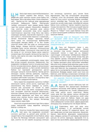 БАГШИЙНМЭРГЭЖИЛДЭЭШЛҮҮЛЭХИНСТИТУТ
30
ЯРИЛЦЛАГА
Ц.Н Багш нарт маань нээлттэй боловсролын
мэдлэг хэдийнэ бий болсон. Үүнд
БМДИ-ийн үүрэг оролцоо нэлээн чухал байна гэж
бид хардаг. Багш нар маань https://www.slideshare.
net/, teacher.sur.mn сайтууд дээр өөрсдийнхөө
хичээлийг байршуулж байна. Мэргэжлийн
талбарт хэлэлцүүлэг яриа хөөрөө өрнөж байна
гэдэг бол хөгжил, дэвшил. Жишээлбэл, Geogebra
гээд нээлттэй эхийн программ дээр хийсэн
математикийн хичэээлийн ямар нэгэн сэдвийн
хэрэглэгдэхүүн орууллаа гэхэд багш нар маань
хоорондоо ярилцаж, мэргэжлийн мэдлэгээ ч, заах
арга зүйгээ ч, технологийн мэдлэгээ ч хуваалцаж,
хөгжих боломжтой байдаг. Одоогоор манай
орны хувьд энэ хэлэлцүүлгүүд фэйсбүүкийн
группуудээр явагдаж байна. Уг нь бол тухайн
нээлттэй эхийн сайт бүр дээр нь хэлэлцүүлгүүд
байж байдаг. Аливаа нээлттэй эхүүдийн цаана
платформ буюу систем ажиллаж, хэлэлцүүлгүүд
өрнөөд явж байдаг. Хэлэлцүүлэг хэнд хэрэгтэй юм
бэ гэхээр яг гол чиглэлээ барьж авсан зорилтот
сонирхогчдын бүлгүүдийн хөгжүүлэлтэд хэрэгтэй.
Сургах, заах аргаа олж авах гээд байгаа тэр багш
нарт хэрэгтэй.
Яг Хан академийн хичээлүүдийн хувьд гэвэл
бид эхлээд эхүүдийг орчуулах, байршуулах, Хан
академийн платформыг монгол хэл дээр ашигладаг
болгох тал дээр ажилласан. Дараа нь орчуулагдсан
хичээлүүдийн дийлэнх нь бага ангийн математик
байсан тул тэдгээрийг дагалдуулсан дасгал
ажлуудыг орчуулж эхэлсэн байгаа. Эдгээр дасгал
ажлуудыг хүүхэд хийгээд урамшиж, сэдэлжин,
хөгжилтэйгөөр математикийг сурах юм. Үүнийг
хүүхдээр хийлгэхийн тулд мөн л эхлээд багш нарт
сургалт хийх шаардлагатай байгаа.
Багш нараа Хан академийн сургалтын талбарт
ажиллуулж сургах, ангиа үүсгэх, сурагчдын үйл
ажиллагааны явц болон чадварыг нь үнэлэх,
оноогоо яаж цуглуулах гэх мэтийг нь зааж
өгөх юм бол багш нар маань хүүхдүүдээ болон
эцэг эхчүүдийг нээлттэй эхүүдтэй ажиллуулах,
ашиглаж сурахад татан оролцуулах юм. Одоо үйл
ажиллагааны дараагийн шат буюу энэ хийсэн
ажлаа олны хүртээл болгох гарын авлага хийх
төлөвлөгөөтэй байна. Энэ жилдээ багтаагаад
гарын авлага гарах байх.
Нээлттэй эхүүдтэй ажиллана гэдэг багш нарын
хувьд мэргэжлийн хувьд өөрийгөө хөгжүүлж
байгаа л хэлбэр юм.
А.А Агуулгын тохирц бол гарын авлага дээр
гарч ирнэ. Хан академийн хичээлийг
сонгосон шалтгаан нь дэлхий дээр хамгийн их
хандалттай нь Хан академийн хичээл байсан. Дээр
нь Билл ба Мелинда Гейтсийн санхүүжилт орж
ирж, үнэлгээ гэх мэт нарийн асуудлууд нэмэгдэн
энэ хичээлүүд сургалтын цогц систем болж
өөрчлөгдсөн. Бид нар хичээлүүдийг орчуулаад
л байсан, гэтэл тэр хичээлийг ямар хөтөлбөрөөр
явсан бэ гэсэн асуулт үүсэхээр Америк хөтөлбөр,
монгол хөтөлбөр өөр. Тэгэхээр бид энэ хичээл
манай аль ангийн ямар сэдэв, хөтөлбөртэй нийцэж
байна гэсэн холбоосыг гаргаж тэрийгээ агуулгын
тохирц гэж нэрлэсэн. Мөн түлхүүр үгүүдийг оруулж
өгсөн. Тэгснээр мөн л хайлт илүү хялбар болно.
Жишээ нь “Тойрог” гэсэн сэдэв байлаа гэхэд ийм
үг орсон хичээлүүдийн холбоосыг багцлан жагсаан
оруулсан байгаа.
Орчуулахад ямар нэг бэрхшээл гарч байв
уу? Эдгээрийг СӨББ болон ЕБС-ийн түвшинд
хэрхэн хэрэглэх боломжтой вэ? Шууд хэрэгжүүлэх
арга зүй мөн үү, эсвэл хөрвүүлэх, нутагшуулах
шаардлагатай юу?
А.А Ганц нэг бэрхшээл гарна л дээ,
ерөнхийдөө бол гайгүй. Жишээ
нь эзлэхүүн гээд хичээл гарахад эзлэхүүний
хэмжээсийг галлон ч гэдэг юм уу, Америкт
хэрэглэгддэг хэмжээсээр тайлбарласан байдгийг
шилжүүлэх гэх мэт. Гэхдээ нөгөө талаас бид дан
ганц өөрийн орноор хязгаарлагдахгүй, дэлхийн
иргэн бэлтгэж байгаа гэдгээ бодолцох ёстой болов
уу. Гадаад орнуудын дунд сургуулийн хөтөлбөрт
ийм олон нэгж хэмжээс дээр ажиллаж сурах гэх мэт
даалгаврууд байдаг юм билээ. Манайд бол одоогоор
тийм зүйл байхгүй. Хан академийн хичээлийн нэг
давуу тал нь хүүхэд өөртөө тохируулаад үзээд явах
боломжтой. Өнөөдөр заавал энийг үзнэ гэсэн юм
байхгүй, үзэж байгаад сонирхолдоо хөтлөгдөх юм
бол холбоотой хичээлүүдээ үзээд явах боломжтой.
Энэ удаагийн Нээлттэй боловсрол ЭШХ-ын
онцлог юу байв? Онцлох илтгэл, дэвшүүлж буй
асуудлаас дурдвал?
А.А Энэ хурлыг зохион байгуулж буй нэг
бодлого бол оролцогчдын боловсрол
судлалын чиглэлээр хийж байгаа судалгааны ур
чадварыг сайжруулах юм. Үүнийг сайжруулахын
тулд хоёр шатны шүүлт хэрэглэсэн. Өмнөх
хурал дээр бол бид зөвхөн хурлын абстракттай
танилцаад энэ илтгэлийг оролцуулья, энийг хойш
тавья гэсэн санал өгч байсан. Харин энэ удаа
үүн дээрээ нэмээд өгүүллүүдэд хянан магадлагаа
хийж сайжруулан хүлээж авсан. Дараа дараачийн
жилүүдэд илүү чанаржуулна гэж бодож байгаа.
Ц.Н Судалгааны арга зүй дээр илүү
анхаарч, 2 үе шаттайгаар хүлээж
авсан. Эхний шатанд 53 хураангуй ирсэн, энэ
жил хөдөө орон нутгаас ахиу оролцлоо. Архангай,
Завхан, Баян-Өлгий, Дорнодоос хураангуйнууд
ирж, хоёрдахь шатанд 23 шалгараад тэдгээрээсээ
шигшин 16 илтгэл тавигдсан. Эдгээрийн 5-6 нь
орон нутгаас ирсэн байна. Дараа дараагийн жилээс
 