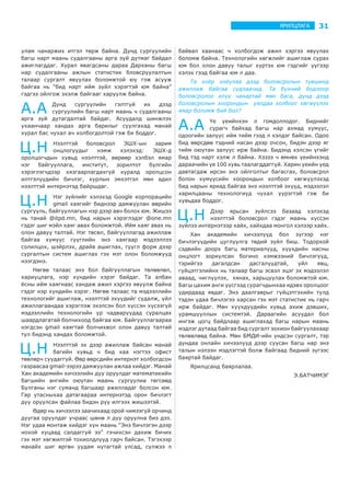 31ЯРИЛЦЛАГА
улам чанаржих итгэл төрж байна. Дунд сургуулийн
багш нарт маань судалгааны арга зүй дутмаг байдал
ажиглагддаг. Хурал явагдсаны дараа Дарханы багш
нар судалгааны ажлын статистик бловсруулалтын
талаар сургалт явуулах боломжтой юу гэж асууж
байгаа нь “бид нарт ийм зүйл хэрэгтэй юм байна”
гэдгээ ойлгож эхэлж байгааг харуулж байна.
А.А Дунд сургуулийн гэлтгүй их дээд
сургуулийн багш нарт маань ч судалгааны
арга зүй дутагдалтай байдаг. Асуудалд шинжлэх
ухаанчаар хандах арга барилыг суулгахад манай
хурал бас чухал ач холбогдолтой гэж би боддог.
Ц.Н Нээлттэй боловсрол ЭШХ-ын зарим
онцлогуудыг нэмж хэлэхэд: ЭШХ-д
оролцогчдын хувьд нээлттэй, өөрөөр хэлбэл ямар
нэг байгууллага, институт, зорилтот бүлгийн
хэрэглэгчдээр хязгаарлагдахгүй хуралд оролцсон
илтгэлүүдийн бичлэг, хурлын эмхэтгэл мөн адил
нээлттэй интернэтэд байршдаг.
Ц.Н Нэг зүйлийг хэлэхэд Google корпорацийн
gmail хаягийг биднээр дамжуулан өөрийн
сургууль, байгууллагын нэр дээр авч болох юм. Жишээ
нь танай @itpd.mn, бид нарын хэрэглэдэг @one.mn
гэдэг шиг мэйл хаяг авах боломжтой. Ийм хаяг авах нь
олон давуу талтай. Нэг төсөл, байгууллагад ажиллаж
байгаа хүмүүс гүүглийн энэ хаягаар мэдээллээ
солилцох, шэйрлэх, драйв ашиглах, гүүгл форм дээр
сургалтын систем ашиглах гэх мэт олон боломжууд
нээгдэнэ.
Нөгөө талаас энэ бол байгууллагын төлөөлөл,
хариуцлага, нэр хүндийн хэрэг байдаг. Та албан
ёсны ийм хаягнаас хандаж ажил хэргээ явуулж байна
гэдэг нэр хүндийн хэрэг. Нөгөө талаас та мэдээллийн
технологийг ашиглаж, нээлттэй эхүүдийг судалж, үйл
ажиллагаандаа хэрэглэж эхэлсэн бол хүссэн хүсээгүй
мэдээллийн технологийн ур чадваруудад суралцах
шаардлагатай болчихоод байгаа юм. Байгууллагаараа
нэгдсэн gmail хаягтай болчихвол олон давуу талтай
тул бидэнд хандах боломжтой.
Ц.Н Нээлттэй эх дээр ажиллаж байсан манай
багийн хувьд ч бид хаа нэгтээ офист
төвлөрч суудаггүй. Өөр өөрсдийн интернэт холбогдсон
газраасаа gmail-ээрээ дамжуулан ажлаа хийдэг. Манай
Хан академийн хичээлийн дуу оруулдаг математикийн
багшийн ангийн оюутан маань сургуулиа төгсөөд
Булганы нэг суманд багшаар ажилладаг болсон юм.
Гар утасныхаа датагаараа интернэтэд орон бичлэгт
дуу оруулсан файлаа бидэн рүү илгээх жишээтэй.
Өдөр нь хичээлээ заачихаад орой чимээгүй орчинд
дуугаа оруулдаг учраас шөнө л дуу оруулна биз дээ.
Нэг удаа монтаж хийдэг хүн маань “Энэ бичлэгэн дээр
нохой хуцаад салдаггүй ээ” гэчихсэн дахиж бичих
гэх мэт хөгжилтэй тохиолдлууд гарч байсан. Тэгэхээр
манайх шиг өргөн уудам нутагтай улсад, сүлжээ л
байвал хаанаас ч холбогдож ажил хэргээ явуулах
боломж байна. Технологийн хөгжлийг ашиглаж сурах
юм бол олон давуу талыг хүртэх юм гэдгийг үүгээр
хэлэх гээд байгаа юм л даа.
Та хоёр хоёулаа дээд боловсролын түвшинд
ажиллаж байгаа судлаачид. Та бүхний бодлоор
боловсролоо илүү чанартай мөн бага, дунд дээд
боловсролын хоорондын уялдаа холбоог хөгжүүлэх
ямар боломж бий бол?
А.А Үе үеийнхэн л гомдоллодог. Биднийг
сурагч байхад багш нар ахмад хүмүүс,
одоогийн залуус ийм тийм гээд л хэлдэг байсан. Одоо
бид өөрсдөө тэдний насан дээр очсон, бидэн дээр яг
тийм оюутан залуус ирж байна. Бидэнд хэлсэн үгийг
бид тэд нарт хэлж л байна. Хэзээ ч өмнөх үеийнхэнд
дараачийн үе 100 хувь таалагддаггүй. Харин үеийн үед
давтагдаж ирсэн энэ ойлголтыг багасгах, боловсрол
болон хүмүүсийн хоорондын холбоог хөгжүүлэхэд
бид нарын яриад байгаа энэ нээлттэй эхүүд, мэдээлэл
харилцааны технологиуд чухал үүрэгтэй гэж би
хувьдаа боддог.
Ц.Н Дээр ярьсан зүйлсээ базаад хэлэхэд
нээлттэй боловсрол гэдэг маань хүссэн
зүйлээ интернэтээр хайх, хайхдаа монгол хэлээр хайх.
Хан академийн хичээлүүд бол зүгээр нэг
бичлэгүүдийн цуглуулга төдий зүйл биш. Тодорхой
сэдвийн доорх багц материалууд, хүүхдийн насны
онцлогт зориулсан богино хэмжээний бичлэгүүд,
тэрийгээ дагалдсан дасгалуудтай, үйл явц,
гүйцэтгэлийнх нь талаар багш эсвэл эцэг эх мэдээлэл
аваад, чиглүүлэх, хянах, харьцуулах боломжтой юм.
Багш цахим анги үүсгээд сурагчдынхаа идэвх оролцоог
удирдаад явдаг. Энэ даалгаврыг гүйцэтгэхийн тулд
тэдэн удаа бичлэгээ харсан гэх мэт статистик нь гарч
ирж байдаг. Мөн хүүхдүүдийн хувьд ахиж дэвших,
урамшууллын системтэй. Дараагийн асуудал бол
ингэж цогц байдлаар ашиглахад багш нарын маань
мэдлэг дутаад байгаа бид сургалт зохион байгуулахаар
төлөвлөөд байна. Мөн БМДИ-ийн үндсэн сургалт, тэр
дундаа онлайн хичээлүүд дээр суусан багш нар энэ
талын нэлээн мэдлэгтэй болж байгаад бидний зүгээс
баяртай байдаг.
Ярилцсанд баярлалаа.
Э.БАТЧИМЭГ
 