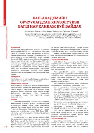 БАГШИЙНМЭРГЭЖИЛДЭЭШЛҮҮЛЭХИНСТИТУТ
32
ИЛТГЭЛ
Хураангуй
Монгол хэл дээр нутагшуулж буй Хан Академийн
хичээлүүдийн талаар ЕБС, цэцэрлэгийн багш нар
(40% нь) мэдээлэл дутмаг, мөн өөрийнх нь заадаг
цөм хөтөлбөрт тусгагдаагүй агуулга байгаа зэргээс
шалтгаалан уг хичээлүүдийг (50.9% нь) үздэггүй
бололтой. ЕБС-иудад интернетийн холболт, цахим
техник хэрэгсэл дутмаг, мөн багш нарын МХТ-ийн
хэрэглээний чадвар сул байдаг нь Хан Академийн
хичээлүүдийг сургалтдаа хэрэглэдэггүй байдал
судалгаанаас ажиглагдаж байна. Иймээс багш
нарт Хан Академийн хичээлүүдийг сургалтдаа
ашиглахад зориулсан дадлага ажил бүхий
сургалтуудыг үе шаттай явуулах нэн шаардлагатай
байна.
Түлхүүр үг
Хан Академийн хичээлүүд, Байршуулснаас хойших
өдрийн тоо, Хандалтын жигнэсэн дундаж
Судалгааны зорилго
Монгол хэлээр Боловсролд зориулсан нээлттэй эх
сурвалжуудыг хангалттай хэмжээгээр нийлүүлж
байгаа хэдий ч тэдгээрийг багш нар сургалтад
хэрэглэх байдал төдийлөн сайн ажиглагдахгүй
байгаагийн шалтгааныг Хан Академийн
хичээлүүдээр тандан үзэх зорилгоор энэхүү
судалгааг хийв.
Оршил
“Нээлттэй боловсрол” ТББ-аас Хан-Академийн
хичээлүүдийг 2014 оноос Монгол хэл дээр орчуулан
youtube.com цахим хуудас дээр байршуулж
эхэлсэн. 2015 оноос манай БМДИ-ийн арга зүйчид
“Нээлттэй боловсрол” ТББ-аас сургалт авч үндсэн
сургалтын хөтөлбөртөө тусган, СӨБ болон ЕБС-
ийн багш нарт түгээх, сурталчлах ажилд оролцож
эхэлсэн билээ.
Эхний болон 5, 10 дахь жилдээ ажиллаж буй
багш нарт зориулсан үндсэн сургалтад хамрагдаж
буй багш нартай Хан-Академийн хичээлүүдийн
талаар ярилцаж үзэхэд дийлэнх нь огт мэдэхгүй
байдаг бөгөөд цөөн багш нар өөрөө л үзэж байснаас
бус хичээлдээ төдийлөн хэрэглэдэггүй бололтой
юм. Харин “Нээлттэй боловсрол” ТББ-аас зохион
байгуулсан “Хан Академийн хичээлүүд” сургалтад
суусан багш нар л цөөн тоотой тааралдаж байлаа.
Иймээс Хан-Академийн хичээлүүдийг ЕБС-ийн
багш нар хэрхэн ашиглаж байгаа талаар сонирхон
судлахыг хичээлээ.
Судалгааны арга зүй
ЕБС, СӨБ-ын багш нарын дунд Хан-Академийн
хичээлүүдийг ашиглаж байгаа талаар санал
асуулгын судалгааг Google Form дээр бэлтгэн
онлайн хэлбэрээр авсан. Судалгаанд нийт 285
багш нар оролцсон.
Мөн youtube.com цахим хуудас дээр
байршуулсан Хан-Академийн хичээлүүдийг үзсэн
хандалтын тоог http://youtube-playlist-analyzer.
appspot.com/ линк ашиглан 2017 оны 02 дугаар
сарын 02-ны өдрийн байдлаар татаж аван
шинжилгээ хийсэн билээ.
Хан Академийн хандалтын тоонд шинжилгээ
хийхдээ дараах аргачлалыг баримтлав. Үүнд:
•	 Хан Академийн бүх хичээлүүдийг хандалтын
тоогоор нь эрэмбэлэн ажиглалт хийв.
•	 Мөн байршуулснаас хойших хугацааг 2017
оны 02 дугаар сарын 02-ны өдөр хүртэл нийт
хоногийн тоог дараах томьёогоор тооцоолов.
Үүнд: Байршуулснаас хойших өдрийн тоо =
2017/02/02 - Байршуулсан өдөр
•	 Хичээлийн чиглэл доторх хандалтын жигнэсэн
дунджийг дараах томьёогоор тооцоолов.
Хандалтын жигнэсэн дундаж =
(V1*d1+V2*d2+V3*d3 +...Vn)/(d1+d2+d3+...dn)
Үүнд: Vn нь тухайн видео хичээлийг үзсэн
(View) буюу хандалтын тоо, dn нь тухайн видео
хичээлийг youtube.com цахим хуудас дээр
байршуулснаас хойш хоногийн тоо
Судалгааны үр дүн
Судалгаанд хамрагдсан багш нарыг орон
нутгаар нь хамгийн их оролцсоноор эрэмбэлэн
ангилж үзвэл Ховд 12.4% /35/, Говь-Алтай 12%
/34/, Увс 11% /31/, Завхан 7.8% /22/, Багануур
ХАН-АКАДЕМИЙН
ОРЧУУЛАГДСАН ХИЧЭЭЛҮҮДЭД
БАГШ НАР ХАНДАЖ БУЙ БАЙДАЛ
Б.Нямсүрэн, Б.Батхүү, Б.Цогбадрах, Б.Батчулуун, Г.Дулмаа, Б.Үүрцайх
Багшийн мэргэжил дээшлүүлэх институтийн Цахим сургалтын алба
Имэйл хаяг: nyamsuren@itpd.mn, batkhuu@itpd.mn, tsogbadrakh@itpd.mn,
batchuluun@itpd.mn, dulmaa@itpd.mn, uurtsaikh@itpd.mn
 