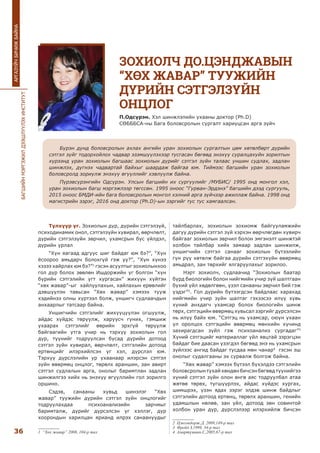 БАГШИЙНМЭРГЭЖИЛДЭЭШЛҮҮЛЭХИНСТИТУТ
36
АРГАЗҮЙЧБИЧИЖБАЙНА
Түлхүүр үг. Зохиолын дүр, дүрийн сэтгэлзүй,
психодинамик онол, сэтгэлзүйн хувирал, өөрчлөлт,
дүрийн сэтгэлзүйн зөрчил, ухамсрын бус үйлдэл,
дүрийн урлал
“Хүн яагаад адгуус шиг байдаг юм бэ?”, “Хүн
ёсоороо амьдарч болохгүй гэж үү?”, “Хүн хүнээ
хэзээ хайрлах юм бэ?”1
гэсэн асуултыг зохиолынхоо
гол дүр болох зөөлөн Ишдоржийн үг болгон “хүн
бүрийн сэтгэлийн угт хургасан” жихүүн хүйтэн
“хөх жавар”-ыг хайлуулахын, хайлахын ерөөлийг
дэвшүүлэн тавьсан “Хөх жавар” хэмээх тууж
хэдийнээ олны хүртээл болж, уншигч судлаачдын
анхаарлыг татсаар байна.
Уншигчийн сэтгэлийг жихүүцүүлэн огшуулж,
айдас хүйдэс төрүүлж, харуусч гуних, гэмшиж
ухаарах сэтгэлийг өөрийн эрхгүй төрүүлж
байгаагийн утга учир нь тэрхүү зохиолын гол
дүр, түүнийг тодруулсан бусад дүрийн дотоод
сэтгэл зүйн хувирал, өөрчлөлт, сэтгэлийн дотоод
ертөнцийг илэрхийлсэн үг хэл, дүрслэл юм.
Тэрхүү дүрслэлийн ур ухаанаар илэрсэн сэтгэл
зүйн өвөрмөц онцлог, төрөлх араншин, зан авирт
сэтгэл судлалын арга, онолыг баримтлан задлан
шинжилгээ хийх нь энэхүү өгүүллийн гол зорилго
оршино.
Сэдэв, санааны хувьд шинэлэг “Хөх
жавар” туужийн дүрийн сэтгэл зүйн онцлогийг
тодруулахдаа психоанализийн зарчмыг
баримталж, дүрийг дүрсэлсэн үг хэллэг, дүр
хоорондын харилцан ярианд илрэх санаануудыг
1 “Хөх жавар” 2008, 104-р тал
тайлбарлах, зохиолын зохиомж байгууламжийн
дагуу дүрийн сэтгэл зүй хэрхэн өөрчлөгдөн хувирч
байгааг зохиолын зөрчил болон эмгэнэлт шинжтэй
холбон тайлбар хийх замаар задлан шинжилж,
уншигчийн сэтгэл санааг зохиолын бүтээлийн
гүн рүү хөтөлж байгаа дүрийн сэтгэхүйн өвөрмөц
амьдрал, зан төрхийг ялгаруулахыг зорилоо.
Нэрт зохиолч, судлаачид “Зохиолын баатар
бүрд биологийн болон нийгмийн учир зүй шалтгаан
бүхий үйл хөдөлгөөн, үзэл санааны зөрчил бий гэж
үздэг”2
. Гол дүрийн бүтээгдсэн байдлаас харахад
нийгмийн учир зүйн шалтаг гэхээсээ илүү хувь
хүний анхдагч ухамсар болох биологийн шинж
төрх, сэтгэцийн өвөрмөц хувьсал зэргийг дүрсэлсэн
нь илүү байх юм. “Сэтгэц нь ухамсар, оюун ухаан
үл оролцох сэтгэцийн өвөрмөц мөнхийн хүчинд
захирагдсан зүйл гэж психоанализ сургадаг”3
Хүний сэтгэцийг материаллаг үйл явцтай зэрэгцэн
байдаг бие даасан үзэгдэл бөгөөд энэ нь ухамсрын
зүйлээс ангид байдаг тусдаа мөн чанар4
гэсэн эш
онолыг судалгааны эх сурвалж болгож байна.
“Хөх жавар” хэмээх бүтээл бүхэлдээ сэтгэлийн
боловсролынтухайхөндөнбичсэнбөгөөдтүүнийгээ
хүний сэтгэл зүйн олон өнгө аяс тодруулбал атаа
жөтөө төрөх, түгшүүрлэх, айдас хүйдэс хургах,
шимшрэх, үзэн ядах зэрэг элдэв шинж байдлыг
сэтгэлийн дотоод ертөнц, төрөлх араншин, генийн
удамшлын нөлөө, зан үйл, дотоод зөн совинтой
холбон уран дүр, дүрслэлээр илэрхийлж бичсэн
2 Цэвээндорж.Д. 2009,149-р тал
3 Фрейд.З,1999, 34-р тал
4 Амартүвшин.С,2005,67-р тал
ЗОХИОЛЧ ДО.ЦЭНДЖАВЫН
“ХӨХ ЖАВАР” ТУУЖИЙН
ДҮРИЙН СЭТГЭЛЗҮЙН
ОНЦЛОГ
П.Одсүрэн. Хэл шинжлэлийн ухааны доктор (Ph.D)
СӨБББСА-ны Бага боловсролын сургалт хариуцсан арга зүйч
Бүрэн дунд боловсролын ахлах ангийн уран зохиолын сургалтын цөм хөтөлбөрт дүрийн
сэтгэл зүйг тодорхойлох чадвар эзэмшүүлэхээр тусгасан бөгөөд энэхүү суралцахуйн зорилтын
хүрээнд уран зохиолын багшаас зохиолын дүрийг сэтгэл зүйн талаас уншин судлах, задлан
шинжлэх, дүгнэх чадвартай байхыг шаардаж байгаа юм. Тиймээс багшийн уран зохиолын
боловсролд зориулж энэхүү өгүүллийг хэвлүүлж байна.
Пүрэвсүрэнгийн Одсүрэн. Улсын багшийн их сургуулийг /МУБИС/ 1995 онд монгол хэл,
уран зохиолын багш мэргэжлээр төгссөн. 1995 оноос “Гурван-Эрдэнэ” багшийн дээд сургууль,
2015 оноос БМДИ-ийн бага боловсролын монгол хэлний арга зүйчээр ажиллаж байна. 1998 онд
магистрийн зэрэг, 2016 онд доктор (Ph.D)-ын зэргийг тус тус хамгаалсан.
 