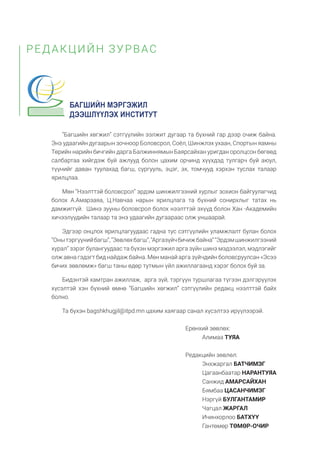 “Багшийн хөгжил” сэтгүүлийн ээлжит дугаар та бүхний гар дээр очиж байна.
Энэ удаагийн дугаарын зочноор Боловсрол, Соёл, Шинжлэх ухаан, Спортын яамны
Төрийн нарийн бичгийн дарга Балжиннямын Баярсайхан уригдан оролцсон бөгөөд
салбартаа хийгдэж буй ажлууд болон цахим орчинд хүүхдэд тулгарч буй аюул,
түүнийг даван туулахад багш, сургууль, эцэг, эх, томчууд хэрхэн туслах талаар
ярилцлаа.
Мөн “Нээлттэй боловсрол” эрдэм шинжилгээний хурлыг зохион байгуулагчид
болох А.Амарзаяа, Ц.Навчаа нарын ярилцлага та бүхний сонирхлыг татах нь
дамжиггүй. Шинэ зууны боловсрол болох нээлттэй эхүүд болон Хан -Академийн
хичээлүүдийн талаар та энэ удаагийн дугаараас олж уншаарай.
Эдгээр онцлох ярилцлагуудаас гадна тус сэтгүүлийн уламжлалт булан болох
“Онытэргүүнийбагш”,“Зөвлөхбагш”,“Аргазүйчбичижбайна”“Эрдэмшинжилгээний
хурал” зэрэг булангуудаас та бүхэн мэргэжил арга зүйн шинэ мэдээлэл, мэдлэгийг
олж авна гэдэгт бид найдаж байна. Мөн манай арга зүйчдийн боловсруулсан «Эсээ
бичих зөвлөмж» багш таны өдөр тутмын үйл ажиллагаанд хэрэг болох буй за.
Бидэнтэй хамтран ажиллаж, арга зүй, тэргүүн туршлагаа түгээн дэлгэрүүлэх
хүсэлтэй хэн бүхний өмнө “Багшийн хөгжил” сэтгүүлийн редакц нээлттэй байх
болно.
Та бүхэн bagshkhugjil@itpd.mn цахим хаягаар санал хүсэлтээ ирүүлээрэй.
РЕДАКЦИЙН ЗУРВАС
Ерөнхий зөвлөх:
Алимаа ТУЯА
Редакцийн зөвлөл:
Энхжаргал БАТЧИМЭГ
Цагаанбаатар НАРАНТУЯА
Санжид АМАРСАЙХАН
Бямбаа ЦАСАНЧИМЭГ
Нэргүй БУЛГАНТАМИР
Чагцал ЖАРГАЛ
Ичинхорлоо БАТХҮҮ
Гантөмөр ТӨМӨР-ОЧИР
 