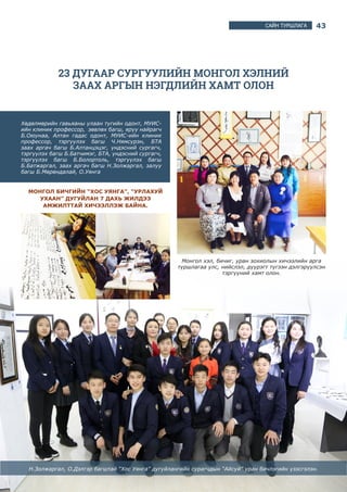 43САЙН ТУРШЛАГА
23 ДУГААР СУРГУУЛИЙН МОНГОЛ ХЭЛНИЙ
ЗААХ АРГЫН НЭГДЛИЙН ХАМТ ОЛОН
Хөдөлмөрийн гавьяаны улаан тугийн одонт, МУИС-
ийн клиник профессор, зөвлөх багш, яруу найрагч
Б.Оюунаа, Алтан гадас одонт, МУИС-ийн клиник
профессор, тэргүүлэх багш Ч.Нямсүрэн, БТА
заах аргач багш Б.Алтанцэцэг, үндэсний сургагч,
тэргүүлэх багш Б.Батчимэг, БТА, үндэсний сургагч,
тэргүүлэх багш Б.Болортоль, тэргүүлэх багш
Б.Батжаргал, заах аргач багш Н.Золжаргал, залуу
багш Б.Мөрөндалай, О.Уянга
МОНГОЛ БИЧГИЙН “ХОС УЯНГА”, “УРЛАХУЙ
УХААН” ДУГУЙЛАН 7 ДАХЬ ЖИЛДЭЭ
АМЖИЛТТАЙ ХИЧЭЭЛЛЭЖ БАЙНА.
Монгол хэл, бичиг, уран зохиолын хичээлийн арга
туршлагаа улс, нийслэл, дүүрэгт түгээн дэлгэрүүлсэн
тэргүүний хамт олон.
Н.Золжаргал, О.Дэлгэр багштай “Хос Уянга” дугуйлангийн сурагчдын “Айсуй” уран бичлэгийн үзэсгэлэн.
 