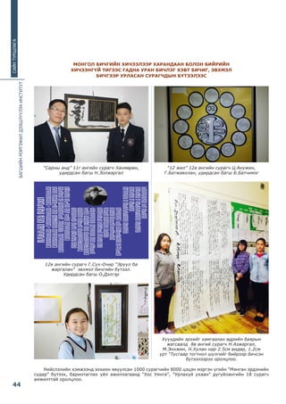 БАГШИЙНМЭРГЭЖИЛДЭЭШЛҮҮЛЭХИНСТИТУТ
44
САЙНТУРШЛАГА
Нийслэлийн хэмжээнд зохион явуулсан 1000 сурагчийн 8000 цэцэн мэргэн үгийн “Мянган эрдэнийн
судар” бүтээх, баринтаглах үйл ажиллагаанд “Хос Уянга”, “Урлахуй ухаан” дугуйлангийн 18 сурагч
амжилттай оролцлоо.
МОНГОЛ БИЧГИЙН ХИЧЭЭЛЭЭР ХАРАНДААН БОЛОН БИЙРИЙН
ХИЧЭЭНГҮЙ ТИГЭЭС ГАДНА УРАН БИЧЛЭГ ХЭВТ БИЧИГ, ЭВХМЭЛ
БИЧГЭЭР УРЛАСАН СУРАГЧДЫН БҮТЭЭЛЭЭС
“Сарны анд” 11г ангийн сурагч Ханмөрөн,
удирдсан багш Н.Золжаргал
12в ангийн сурагч Г.Сүх-Очир “Эрүүл ба
жаргалан” эвхмэл бичгийн бүтээл.
Удирдсан багш О.Дэлгэр
“12 жил” 12а ангийн сурагч Ц.Анужин,
Г.Батжавхлан, удирдсан багш Б.Батчимэг
Хүүхдийн эрхийг хамгаалах өдрийн баярын
жагсаалд 8в ангий сурагч Н.Азжаргал,
М.Энхжин, Н.Хулан нар 2.5см өндөр, 1.2см
урт “Тусгаар тогтнол шүлгийг бийрээр бичсэн
бүтээлээрээ оролцлоо.
 