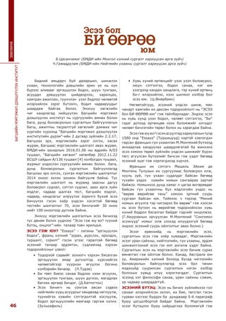 46
БАГШИЙНМЭРГЭЖИЛДЭЭШЛҮҮЛЭХИНСТИТУТ
ЗӨВЛӨМЖ
Бидний амьдарч буй даяаршил, шинжлэх
ухаан, технологийн дэвшлийн эрин үе нь хүн
бүрээс аливааг эргэцүүлэн бодох, шүүн тунгаах,
асуудал дэвшүүлэн шийдвэрлэх, харилцах,
хамтран ажиллах, түүнчлэн үзэл бодлоо чөлөөтэй
илэрхийлэх зэрэг бүтээлч, бодит чадваруудыг
шаардаж байгаа билээ. Энэхүү хөгжлийн
чиг хандлагад нийцүүлэн Багшийн мэргэжил
дээшлүүлэх институт нь сургуулийн өмнөх болон
бага, дунд боловсролын сургалтын байгууллагын
багш, ажилтны тасралтгүй хөгжлийг дэмжих чиг
үүргийн хүрээнд “Багшийн мэргэжил дээшлүүлэх
институтийн дүрэм”-ийн 2 дугаар зүйлийн 2.2.17,
Багшлах эрх, мэргэжлийн зэрэг олгох, хасах
журам, Багшаас мэргэжлийн шалгалт авах журам,
БМДИ-ийн захирлын 2016.01.06 ны өдрийн А/03
тушаал, “Багшийн хөгжил” хөтөлбөр 2012.11.22
БСШУ сайдын А/136 тушаал [4] холбогдох тушаал,
журмыг үндэслэн сургуулийн өмнөх болон  бага,
дунд боловсролын сургалтын байгууллагад
багшлах эрх олгох, сунгах мэргэжлийн шалгалтыг
2014 оноос эхлэн зохион байгуулж байна. Тус
мэргэжлийн шалгалт нь журамд заасны дагуу
боловсрол судлал, сэтгэл судлал, заах арга зүйн
мэдлэг, чадвар шалгах тест, багшийн мэдлэг,
чадвар, хандлагыг илрүүлэх зорилго бүхий эсээ
бичүүлэх гэсэн хоёр үндсэн хэсэгтэй бөгөөд
тестийн шалгалтыг 70, эсээ бичлэгийг 30 оноо
нийт 100 оноогоор дүгнэж байна.
Энэхүү мэргэжлийн шалгалтын эсээ бичихэд
тус дөхөм болох үүднээс “Эсээ гэж юу вэ? түүний
бүтэц, онцлог”-ийн талаар товч ярилцъя.
ЭСЭЭ ГЭЖ ЮУ? “Essays” - латины “эргэцүүлэн
бодох”, франц хэлний “зурах, дүрслэх, оролдох,
туршилт, сорилт” гэсэн үгээс гаралтай бөгөөд
эсээний талаар эрдэмтэн, судлаачид хэрхэн
тодорхойлсныг үзвэл:
•	 Тодорхой сэдвийг зохиогч хэрхэн бясалган
эргэцүүлэн ямар дүгнэлтэд хүрснийгээ
чөлөөтэйгээр хүүрнэн өгүүлэх богино
хэлбэрийн бичвэр. (Л.Түдэв)
•	 Би төвт биеэс санаа бодлоо нээн өгүүлэх,
эргэцүүлэн тунгаах, шүүн дүгнэх, магадлан
батлах аргаар бичдэг. (Д.Баттогтох)
•	 Эсээ бичигч нь сонгож авсан сэдвээ
нийгмийн хурц асуудлыг хөндөхөд чиглүүлж,
түүнийгээ хувийн сэтгэгдэлтэй хослуулж,
бодол эргэцүүллийн маягаар гаргаж хэлнэ.
(Зулькафиль)
•	 Хувь хүний ертөнцийг үзэх үзэл боловсрол,
оюун сэтгэлгээ, бодол санаа, нэг юм
үзэгдэлд хандах хандлага, тэр хүний ертөнц
би-г илэрхийлэх, нээх шилмэл хэлбэр бол
эсээ юм. (Ц.Өнөрбаян)
Нөгөөтэйгүүр, эсээний үндсэн шинж, мөн
чанарт хамгийн их дөхсөн тодорхойлолт нь “ЭСЭЭ
бол БИ ӨӨРӨӨ юм” гэж тайлбарладаг. Эндээс эсээ
нь хувь хүнд үзэл бодол, чөлөөт сэтгэлгээ, “Би”
гэдэг дотоод ертөнцөө нээх боломжийг олгодог
чөлөөт бичлэгийн төрөл болох нь харагдаж байна. 
Эсээгэжюувэ?гэсэнасуултадхариулахынтулд
1580 онд “Essays” (Туршицууд) нэртэй хэвлэгдэн
гарсан францын гүн ухаантан М.Монтений бүтээлд
анхаарлаа хандуулах шаардлагатай ба жинхэнэ
эсээ хэмээх төрөл зүйлийн үндсэн шинжийг бүрэн
төгс агуулсан бүтээлийг бичсэн гэж үздэг бөгөөд
эсээний эцэг гэж нэрлэгдэхэд хүрчээ.
Францын их сэтгэгч Мишель Эйким де
Монтень Тулузын их сургуулиас боловсрол олж,
хууль зүй, гүн ухаан судалдаг байсан бөгөөд
тухайн үедээ хувийн номын сангаараа зартай
байжээ. Номынхоо дунд хамаг л цагаа өнгөрөөдөг
байсан гүн ухаантны бүх мэдлэгийн үндэс нь
“өөрөө өөрийгөө тань” хэмээх эртний суурь
сургаал байсан юм. Тиймээс ч тэрээр ”Миний
номын агуулга тэр чигээрээ би өөрөө” гэж хэлсэн
нь эсээ бүтээл нь өөрийгөө тодорхойлсон хувь
хүний бодрол бясалгал байдаг гэдгийг онцолжээ.
(Г.Аюурзанын орчуулсан М.Монтений “Сонгомол
эсээнүүд” номыг олж үзэхэд илүүдэхгүй бөгөөд
эндээс эсээний суурь ойлголтыг авах болно.)
Эсээг ерөнхийд нь мэргэжлийн эсээ,
сургалтын эсээ гэж хоёр хуваадаг. Мэргэжлийн
эсээг уран сайхны, нийтлэлийн, гүн ухааны, эрдэм
шинжилгээний эсээ гэх мэт ангилж үздэг байна.
Сургалтын эсээ нь мэргэжлийн эсээ бичиж сурах
өмнөтгөл гэж ойлгож болно. Канад, Австрали юм
уу, Америкийн хэлний болоод бусад чиглэлийн
боловсролын байгууллагад эсээ бол танин
мэдэхүйд суурилсан сургалтын нэгэн хэлбэр
болохын хувьд илүү хэрэглэгддэг. Сургалтын
эсээнд хэт философи санаа, уран сайхны сэжим,
ур чадвар шаарддаггүй.
ЭСЭЭНИЙ БҮТЭЦ: Эсээ нь бичих зүйлийнхээ гол
санааг илэрхийлсэн эхлэл, их бие, төгсгөл гэсэн
гурван хэсгээс бүрдэх ба дунджаар 5-6 параграф
буюу цогцолбортой байдаг байна. Мэргэжлийн
эсээг бүтэцлэх буюу хайрцаглах боломжгүй гэж
Эсээ бол
БИ ӨӨРӨӨ
юм
Б.Цасанчимэг (БМДИ-ийн Монгол хэлний сургалт хариуцсан арга зүйч)
Ч.Гажиддулам (БМДИ-ийн Нийгмийн ухааны сургалт хариуцсан арга зүйч)
 