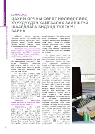 БАГШИЙНМЭРГЭЖИЛДЭЭШЛҮҮЛЭХИНСТИТУТ
2
ДУГААРЫНЗОЧИН
ЦАХИМ ОРЧНЫ СӨРӨГ НӨЛӨӨЛЛӨӨС
ХҮҮХДҮҮДЭЭ ХАМГААЛАХ ЗАЙЛШГҮЙ
ШААРДЛАГА БИДЭНД ТУЛГАРЧ
БАЙНА
БМДИ-ээс эрхлэн гаргадаг
“Багшийн хөгжил” сэтгүүлийн энэ
удаагийн дугаарт Боловсрол, Соёл,
Шинжлэх ухаан, Спортын яамны
Төрийн нарийн бичгийн дарга
Б.Баярсайхан уригдаж ярилцлаа.
-Боловсрол, соёл, шинжлэх ухаан
спортын яамнаас хүүхдүүдийг цахим
гадуурхлаас сэргийлэх тодорхой
ажлуудыг хийж, хэрэгжүүлж эхэлжээ.
Эндээс ярилцлагаа эхэлье?
-“Засгийн газрын 2016-2020 оны
үйл ажиллагааны хөтөлбөр”-т  “Бүх
шатны боловсрол, сургалтын
байгууллагад нийгэм, сэтгэл зүй,
дэд бүтцийн эрүүл, аюулгүй, ээлтэй
орчин, нийгмийн үйлчилгээг бий
болгоно” гэж заасан.
Хүн төрөлхтөн өнөөдөр хоёр
ертөнцөд зэрэгцэн амьдрах боллоо.
Нэг нь бидний амьдарч байгаа бодит
ертөнц, нөгөөх нь цахим ертөнц.
Мэдээллийн хурдтай эрин үед
цахим хэрэглээний сайн сайхныг
өгүүлж баршгүй. Гэвч цахим
хэрэглээний давуу талыг хүртэхийн
зэрэгцээ сөрөг нөлөөнд ч өртөж
байна. Ялангуяа, дөнгөж төлөвших
үедээ яваа өсвөр насны хүүхдүүдэд
маань хэрхэн нөлөөлж буйг томчууд
бид анзаарахгүй байгаа юм.
-Тухайлбал, хүүхдүүдэд
цахим хэрэглээтэй холбоотой ямар
асуудлууд тулгарч байна вэ?
-Гадуурхагдах, хэл амаар
доромжлуулах, буруу зүйл,
буруу хүмүүст уруу татагдах бүр
цаашилбал, сэтгэл санаа болон
бие махбодийн хүчирхийлэлд өртөх,
хүний наймааны золиос болох, амиа
хорлох хүртэл эрсдэлүүд хэдийнэ  бий
болжээ. Энэ нь ганц Монгол Улсад
тулгамдаад байгаа асуудал биш,
дэлхий нийтээрээ cуber bullying буюу
цахим гадуурхалаас хүүхдээ хэрхэн
хамгаалах вэ гэдэгт маш их анхаарал
тавьж байна. Зарим улс орнууд,
ялангуяа хөгжингүй орнууд цахим
хэрэглээний сөрөг нөлөөллөөс
хүүхэд, олон нийтийг хамгаалахын
тулд хуульчлах хүртэл арга хэмжээг
авч эхэлсэн.
-Энэ талаар манай улсад, тэр
тусмаа салбарын яамны зүгээс ямар
бодитой ажлуудыг хийж байна вэ?
-“Сургалтын орчинд гар утас,
цахим хэрэгслийн хэрэглээний
талаар авах арга хэмжээний тухай”
Боловсрол, соёл, шинжлэх ухаан,
спортын сайдын 2016 оны 09
дүгээр сарын 16-ны өдрийн А/43
дугаар тушаал гарсан. Тушаалын
хэрэгжилтийг ханган ажиллах
зорилгоор аймаг, нийслэлийн
Боловсрол, соёл, урлагийн газруудад
албан бичгээр зөвлөмж хүргүүлсэн.
Энэ ажил сайн үр дүнтэй хэрэгжиж
байгаа. Мөн Боловсрол, соёл,
шинжлэх ухаан спортын яамнаас
өнгөрсөн оны аравдугаар сард
“Цахим гадуурхал цаашаа” нэртэй
аяныг эхлүүлсэн. Энэ хүрээнд
улсын хэмжээний бүх цэцэрлэгүүдэд
“Би найзыгаа шоглодоггүй,
гадуурхдаггүй” үйл ажиллагааны
удирдамж хүргүүлж, бага насны
хүүхдийн сэтгэхүйн онцлогт тохируу
лан Ханс Христиан Андерсений “Нуг
асны муухай дэгдээхий” зохиолоор
дамжуулан бие биеэ хүндлэн
хайрлахыг ойлгуулсан сургалтыг
зохион байгуулсан. Түүнчлэн аймаг,
нийслэл, дүүргийн Боловсрол, соёл,
урлагийн газрын удирдлагууд,
нийслэлийн EБС-ийн сургуулийн
захирлуудтай уулзалт зохион
Б.БАЯРСАЙХАН
 