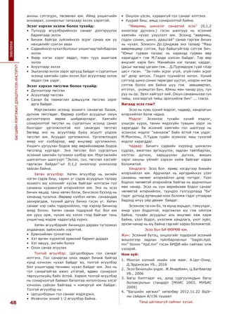 48
БАГШИЙНМЭРГЭЖИЛДЭЭШЛҮҮЛЭХИНСТИТУТ
ЗӨВЛӨМЖ
анхны сэтгэгдэл, төсөөлөл юм. Иймд уншигчийн
анхаарал, сонирхлыг татахаар эхлэх хэрэгтэй.
Эсээг хэрхэн эхэлж болох тухайд:
•	 Түлхүүр өгүүлбэрийнхээ санааг дэлгэрүүлэх
баримтаар эхлэх
•	 Бичиж байгаа зүйлийнхээ эсрэг санаа юм уу
нөхцөлийг сонгон авах
•	 Сэдвийнхээ чухал болохыг уншигчид тайлбарлан
эхлэх
•	 Ямар нэгэн хэрэг явдал, товч түүх ашиглаж
эхлэх
•	 Асуултаар эхлэх
•	 Эшлэлээр эхлэх зэрэг аргууд байдаг ч сургалтын
эсээнд хамгийн сайн эхлэл бол асуултаар эхлэх
явдал гэж үздэг.
Эсээг хэрхэн төгсгөж болох тухайд:
•	 Дүгнэлтээр төгсгөх
•	 Асуултаар төгсгөх
•	 Санал ба таамаглал дэвшүүлж төгсгөх зэрэг
арга байдаг.
Мэргэжлийн эсээнд зохиогч санаагаа базаж,
дүгнэж төгсгөдөг. Өөрөөр хэлбэл асуудлыг оюун
дүгнэлтээрээ өөрөө шийдвэрлэдэг. Хамгийн
сонирхолтой төгсгөл нь сургалтын эсээнд санал
болгодог үргэлжлэлтэй мэт санагдах төгсгөл
бөгөөд энэ нь асуултаар буюу асуулт үлдээх
төгсгөл юм. Асуудал үргэлжилнэ. Үргэлжлэхдээ
ямар нэг хэлбэрээр, өөр өнцгөөр үргэлжилнэ.
Уншигч ургуулан бодож өөр өөрийнхөөрөө бодож
төгсгөлд хүргэдэг. Энэ төгсгөл бол сургалтын
эсээний хамгийн түгээмэл хэлбэр юм. Мэргэжлийн
шалгалтын шалгуурт “Эхлэл, гол, төгсгөл хэсгийг
гаргасан байдал”-ыг 0,1,2 оноогоор үнэлэхээр
заасан байна.
Хөтөч өгүүлбэр: Хөтөч өгүүлбэр нь энгийн
нэгэн сэдэв биш, харин уг сэдэв асуудлын талаар
зохиогч юу хэлэхийг хүсэж байгааг илтгэсэн гол
санааны хураангуй илэрхийлэл юм. Энэ нь эсээ
бичих явцад таны хөтөч болж, бичсэнээ бүхэлд нь
хянахад тусална. Өөрөөр хэлбэл хөтөч санаандаа
захирагдаж, түүний дагуу бичнэ гэсэн үг. Хөтөч
санааг хэр сайн тодорхойлно, тэр хэрээр бичихэд
амар болно. Хөтөч санаа тодорхой бус бол юм
юм уруу орж, чухам юу хэлэх гээд байгааг тань
уншигчид мэдэж чадахгүйд хүрнэ.
Хөтөч өгүүлбэрийг бичихдээ дараах түгэээмэл
алдаанаас зайлсхийх хэрэгтэй.
•	 Ерөнхийлөн тунхаглах
•	 Хэт өргөн хүрээтэй ерөнхий баримт дурдах
•	 Хэт явцуу, энгийн болох
•	 Олон санаа агуулах
Толгой өгүүлбэр: Цогцолборын гол санааг
илтгэнэ. Гол санаагаа олох явдал бичиж байгаа
хүнд хэчнээн чухал байдаг вэ, толгой өгүүлбэр
бол уншигчдад төчнөөн чухал байдаг юм. Энэ нь
гол санаатайгаа ижил утгатай, өдөөх сонирхол
төрлүүлэхүйц байх ёстой. Хэрвээ толгой өгүүлбэр
нь сонирхолгүй байвал баталгаа нотолгооны хэсэг
хэчнээн сайхан байгаад ч нэмэргүй юм байдаг.
Толгой өгүүлбэр нь:
•	 Цогцолборын гол санааг мэдэгдэнэ.
•	 Ихэвчлэн эхний 1-2 өгүүлбэр байна.
•	 Онцлон үзсэн, хураангуй гол санааг илтгэнэ.
•	 Хуурай биш, амьд сонирхолтой байна.
“Өвөрмөц шинэлэг санаатай эсэх” (0,1,2
оноогоор дүгнэнэ.) гэсэн шалгуур нь эсээний
хамгийн чухал үзүүлэлт юм. Эсээнд “өвөрмөц,
содон сонин, шинэ, даацтай” санаа гаргаж бичих
нь чухал. Зохиолч До.Цэнджав энэ талаар “Маш
өвөрмөцөөр сэтгэж, бүр байшгүйгээр сэтгэж бич.
“Юмыг гурван талаас нь харахад гурван өөр
харагддаг» гэж М.Ганди хэлсэн байдаг. Тэр өөр
өнцгийг харж бич. Манайхан нэг талаас хардаг.
Цасыг яагаад цагаан гэж... Д.Пүрэвдорж гуай «Хар
цас» гэсэн. “За-гийн эсрэг үгүй, үгүй-гийн эсрэг
за” дээр зогсох. Гэхдээ түүнийгээ нотол. Хүний
сэтгэлд шинэ сонин төрөгдөл үүстэл, нээрэн ингэж
сэтгэж болох юм байна шүү гэж зөвшөөртөл,
итгэтэл, үнэмштэл бич. Юмны мөн чанар руу, гүн
рүү нь ор. Эрэл хайгуул хий. Оюун санааныхаа гүн
тийш, хязгааргүй тийш эрэлхийлж бич” ... гэжээ.
Яагаад эсээ гэж?
Эсээ нь хувь хүний мэдлэг, чадвар, хандлагын
илэрхийлэл болж чадна.
Мэдлэг: Эсээнээс тухайн хүний мэдлэг,
уншсан хүрээ, танин мэдэхүйн түвшин зэрэг нь
харагддаг ба эсээний хамгийн гол шалгуур нь
эсээнээс мэдлэг “ханхалж” байх ёстой гэж үздэг.
М.Монтень, Л.Түдэв гуайн эсээнээс маш гүнзгий
мэдлэг харагддаг.
Чадвар: Бичигч сэдвийн хүрээнд шинжлэн
судлах, ажиглан эргэцүүлэх, задлан тайлбарлах,
нэгтгэн дүгнэх, харьцуулан дүгнэх, жиших
зэрэг оюуны үйлийг хэрхэн хийж байгааг харах
боломжтой.
Хандлага: Эсээ бол ерөөс нэгдүгээр биеийн
илэрхийлэл юм. Ардчилал нь иргэдийнхээ үзэл
санааны чөлөөт илэрхийлэл дээр тогтдог. Үзэл
бодлоо чөлөөтэй илэрхийлж байгаа нь ардчиллын
мөн чанар. Эсээ нь хүн өөрийнхөө бодол санааг
чөлөөтэй илэрхийлэх, түүндээ тулгуурлаад “би”
гэдэг дотоод ертөнцөө нээх боломж гэдэг утгаараа
бидэнд илүү ойр дөхөм байдаг.
Эсээнээс та хэн бэ, та юунд зорьдог, тэмүүлдэг,
ямар үзэл бодолтой, мэргэжлээ юу гэж ойлгож
байна, тухайн асуудлыг аль өнцгөөс яаж харж
байна, үзэл бодол, үнэлэмж хандлага, үнэт зүйл,
эрхэм чанар нь юу байна гэдгийг харах боломжтой.
Эсээ бол БИ ӨӨРӨӨ юм.
Жич: Эсээний бүтэц, онцлогийг тодорхой эсээний
жишээгээр задлан тайлбарласныг “bagsh.itpd.
mn” болон “itpd.mn” гэсэн БМДИ-ийн сайтаас олж
үзээрэй.
Ном зүй:
1.	 Монгол хэлний эхийн хэв маяг. А.Цог-Очир,
Д.Эрдэнэсан УБ., 2016
2.	 Эсээ бичихүйн үндэс. Ж.Өнөрбаян, Ц.Батбаатар
УБ., 2006
3.	 Багш бэлтгэдэг их, дээд сургуулиудын багш
боловсролын стандарт [МУИС 2003, МУБИС
2009]
4.	 “Багшийн хөгжил” хөтөлбөр 2012.11.22 БШУ-
ны сайдын А/136 тушаал
Танд цаглашгүй сайныг хүсье.
 