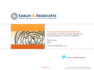 Earley & Associates, Inc. | Classification: PUBLIC USE
Copyright © 2013 Earley & Associates, Inc. All Rights Reserved.
www.earley.com
Enterprise Information Architecture
A Foundation for Portals, Knowledge Management,
Business Intelligence, and Process Integration
Seth Earley
CEO
Earley & Associates, Inc.
follow me @sethearley
 
