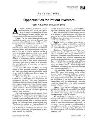 AHEAD OF PRINT
                                                                                 Financial Analysts Journal
                                                                                    Volume 66 ! Number 5
                                                                                      ©2010 CFA Institute



                                       PERSPECTIVES


                Opportunities for Patient Investors
                               Seth A. Klarman and Jason Zweig


A
          t the CFA Institute 2010 Annual Confer-        revert to the mean, as Graham and Dodd might have
          ence in Boston (held 16–19 May), Jason         expected, is probably lower today than in the past.
          Zweig sat down with legendary investor              Also, the financial books of a company may not
          Seth Klarman to gain insights into Mr.         be as reliable as they once were. Don’t trust the
Klarman’s successful approach to investing.              numbers. Always look behind them. Graham and
     Zweig: The first question I would like to ask       Dodd provide a template for investing, but not
you, Seth, concerns your work at Baupost. How            exactly a detailed road map.
have you followed Graham and Dodd, and how                    Zweig: Seth, you started your career at
have you deviated from Graham and Dodd?                  Mutual Shares, working for Max Heine and along-
     Klarman: In the spirit of Graham and Dodd,          side Mike Price. Can you give us a couple of lessons
our firm began with an orientation toward value          you learned from those gentlemen?
investing. When I think of Graham and Dodd, how-              Klarman: What I learned from Mike—and I
ever, it’s not just in terms of investing but also in    worked most closely with him—was the impor-
terms of thinking about investing. In my mind,           tance of an endless drive to get information and
their work helps create a template for how to            seek value. I remember a specific instance when he
approach markets, how to think about volatility in       found a mining stock that was inexpensive. He
markets as being in your favor rather than as a          literally drew a detailed map—like an organization
problem, and how to think about bargains and             chart—of interlocking ownership and affiliates,
where they come from. It is easy to be persuaded         many of which were also publicly traded. So, iden-
that buying bargains is better than buying over-         tifying one stock led him to a dozen other potential
priced instruments.                                      investments. To tirelessly pull threads is the lesson
     The work of Graham and Dodd has really              that I learned from Mike Price.
helped us think about the sourcing of opportunity
                                                              With Max Heine, I learned a bit of a different
as a major part of what we do—identifying where
                                                         lesson. Max was a great analyst and a brilliant
we are likely to find bargains. Time is scarce. We
                                                         investor—and he was a very kind man. I was most
can’t look at everything.
                                                         taken with how he treated people. Whether you
     Where we may have deviated a bit from
                                                         were the youngest analyst at the firm, as I was, or
Graham and Dodd is, first of all, investing in the
                                                         the receptionist or the head of settlements, he
instruments that didn’t exist when Graham and
                                                         always had a smile and a kind word. He treated
Dodd were publishing their work. Today, some
                                                         people as though they were really important,
of the biggest bargains are in the hairiest, strang-
                                                         because to him they were.
est situations, such as financial distress and liti-
gation, and so we drive our approach that way,                Zweig: One of the striking lessons that came
into areas that Graham and Dodd probably                 out of the global financial crisis of 2008 and 2009 is
couldn’t have imagined.                                  the way traditional value investors got slaugh-
     The world is different now than it was in the era   tered. What went wrong, and why did so many
of Graham and Dodd. In their time, business was          smart people get caught by surprise?
probably less competitive. Consultants and                    Klarman: Historically, there have been
“experts” weren’t driving all businesses to focus on     many periods in which value investing has under-
their business models and to maximize perfor-            performed. Value investing works over a long
mance. The business climate is more volatile now.        period of time, outperforming the market by 1 or
The chance that you buy very cheap and that it will      2 percent a year, on average—a slender margin in
                                                         a year, but not slender over the course of time,
Seth A. Klarman is president of The Baupost Group,       given the power of compounding. Therefore, it is
LLC, Boston. Jason Zweig is a columnist for the Wall     not surprising that value could underperform in
Street Journal, New York City.                           2008 and 2009.

September/October 2010                                                                     AHEAD OF PRINT     1
 
