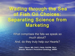 Wading through the Sea
of Fish Oil Choices:
Separating Science from
Marketing
What comprises the fats we speak so
much about?
And, do they truly help our Hearts?
Seth J. Baum, MD, FACC, FAHA, FACPM, FNLA
Director, Women’s Preventive Cardiology, BRRH

 