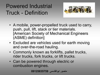 Powered Industrial
Truck - Definition
• A mobile, power-propelled truck used to carry,
push, pull, lift, stack or tier materials.
[American Society of Mechanical Engineers
(ASME) definition]
• Excluded are vehicles used for earth moving
and over-the-road hauling.
• Commonly known as forklifts, pallet trucks,
rider trucks, fork trucks, or lift trucks.
• Can be powered through electric or
combustion engines.
‫ابوالقاسمی‬ ‫منصور‬09125835759
 