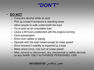 “DON'T”
• DO NOT
– Consume alcohol while at work
– Pick up a load if someone is standing close
– Allow people to walk underneath the load
– Try to pick up an unsuitable load
– Leave a lift truck unattended with the engine running
– Carry passengers
– Drive over cables or piping
– Operate with the load raised except at creep speed
– Drive forward if visibility is impaired by a load
– Make sharp turns, only turn at creep speed
– Alter, remove or disconnect any mechanical or safety devices
on any forklift. ONLY AUTHORIZE PERSONNEL CAN .
‫ابوالقاسمی‬ ‫منصور‬09125835759
 