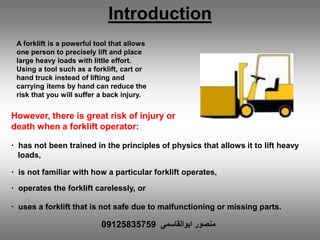 A forklift is a powerful tool that allows
one person to precisely lift and place
large heavy loads with little effort.
Using a tool such as a forklift, cart or
hand truck instead of lifting and
carrying items by hand can reduce the
risk that you will suffer a back injury.
However, there is great risk of injury or
death when a forklift operator:
· has not been trained in the principles of physics that allows it to lift heavy
loads,
· is not familiar with how a particular forklift operates,
· operates the forklift carelessly, or
· uses a forklift that is not safe due to malfunctioning or missing parts.
Introduction
‫ابوالقاسمی‬ ‫منصور‬09125835759
 