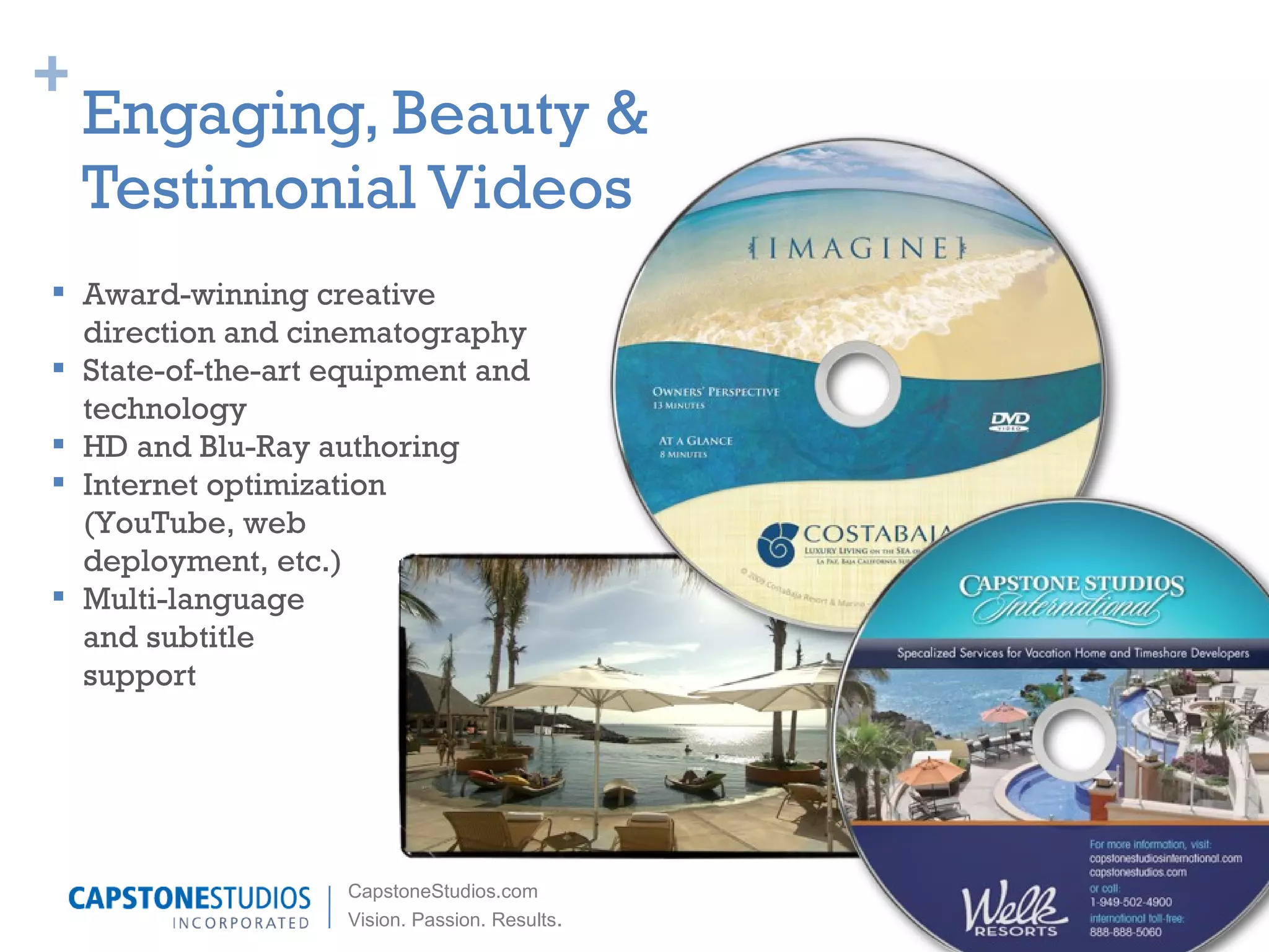 Engaging, Beauty &  Testimonial Videos Award-winning creative direction and cinematography State-of-the-art equipment and technology HD and Blu-Ray authoring Internet optimization (YouTube, web  deployment, etc.) Multi-language  and subtitle  support 