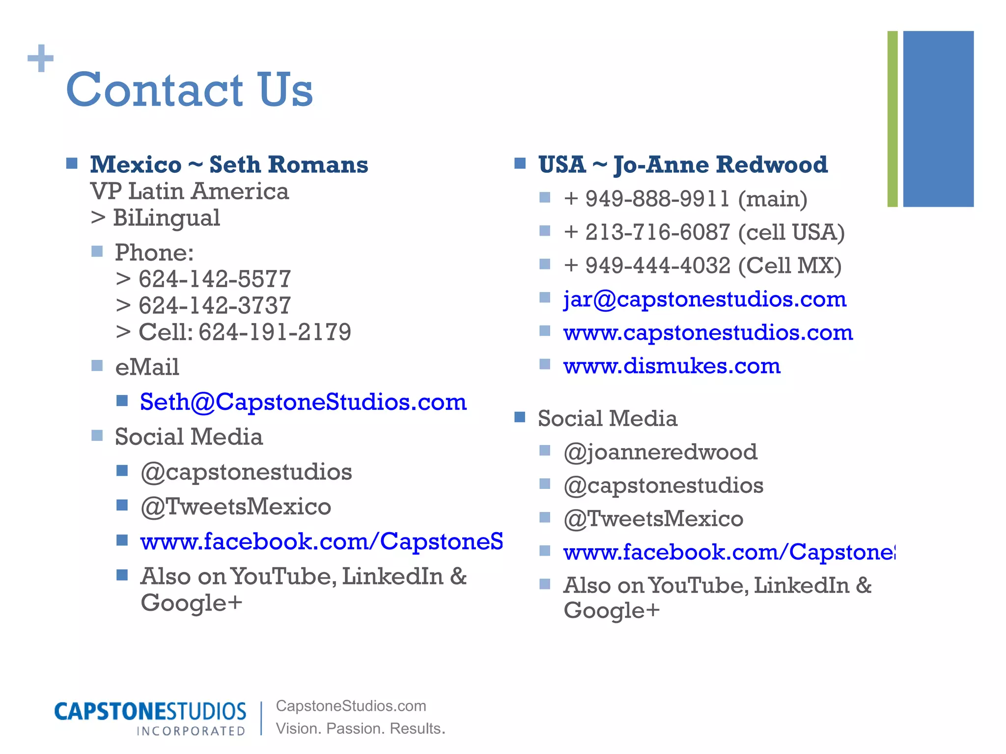 Contact Us USA ~ Jo-Anne Redwood + 949-888-9911 (main) + 213-716-6087 (cell USA) + 949-444-4032 (Cell MX) [email_address] www.capstonestudios.com www.dismukes.com Social Media @joanneredwood @capstonestudios @TweetsMexico www.facebook.com/CapstoneStudios Also on YouTube, LinkedIn & Google+ Mexico ~ Seth Romans VP Latin America > BiLingual Phone:  > 624-142-5577  > 624-142-3737  > Cell: 624-191-2179  eMail [email_address] Social Media @capstonestudios @TweetsMexico www.facebook.com/CapstoneStudios Also on YouTube, LinkedIn & Google+ 