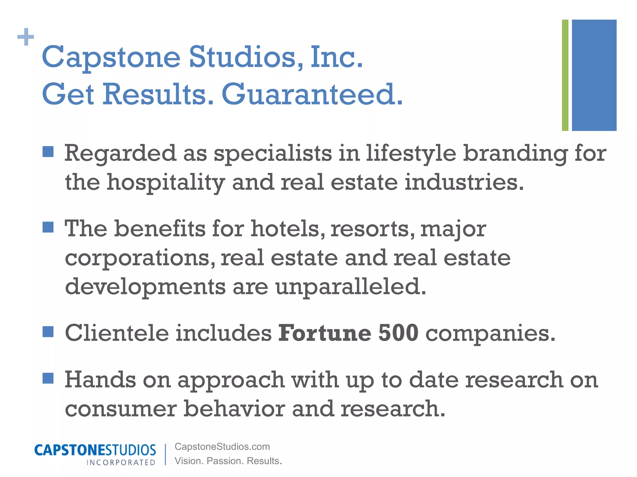 Capstone Studios, Inc. Get Results. Guaranteed. Regarded as specialists in lifestyle branding for the hospitality and real estate industries. The benefits for hotels, resorts, major corporations, real estate and real estate developments are unparalleled. Clientele includes  Fortune 500  companies. Hands on approach with up to date research on consumer behavior and research. 