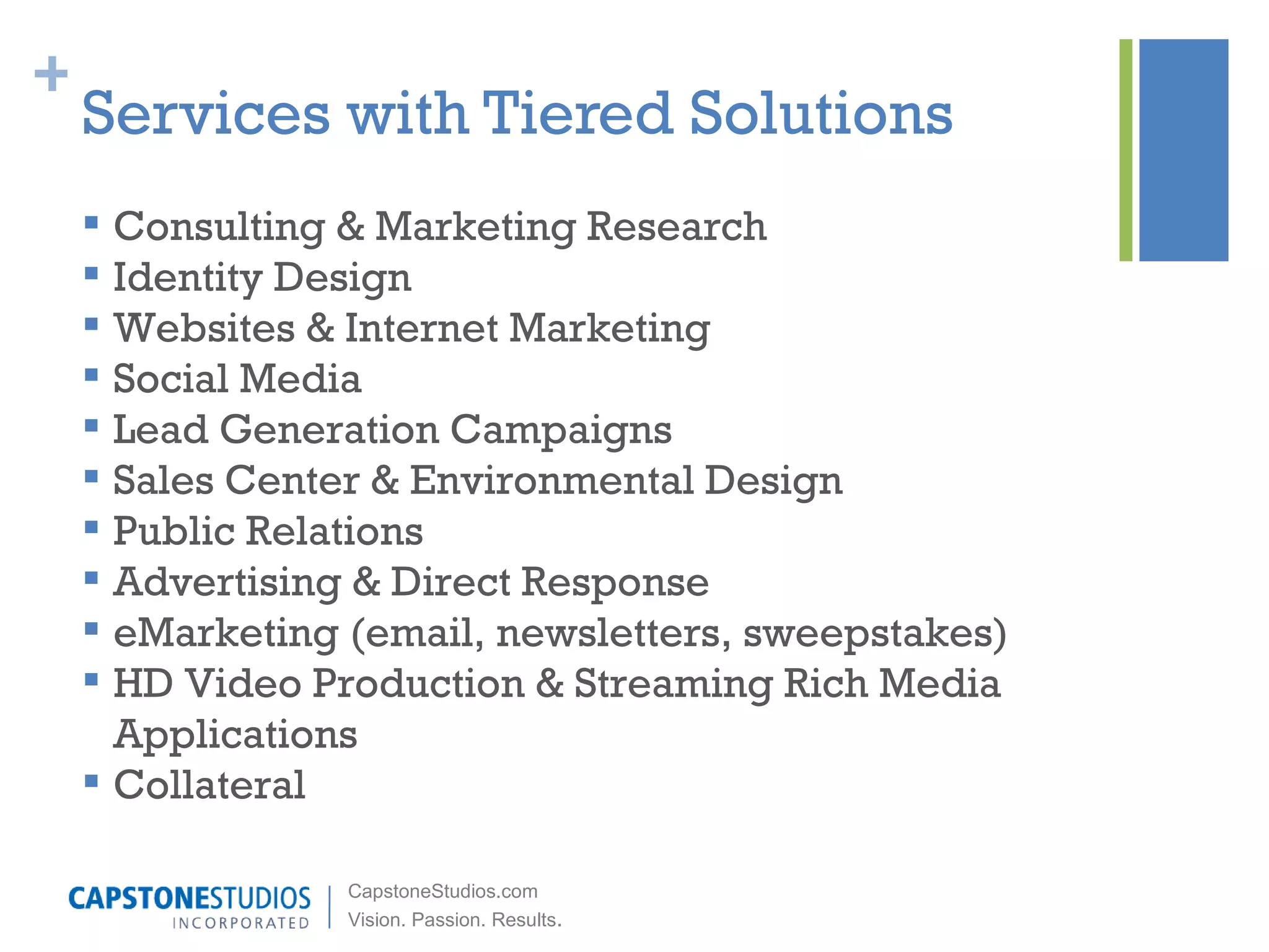 Services with Tiered Solutions Consulting & Marketing Research Identity Design Websites & Internet Marketing Social Media Lead Generation Campaigns Sales Center & Environmental Design Public Relations  Advertising & Direct Response eMarketing (email, newsletters, sweepstakes) HD Video Production & Streaming Rich Media Applications Collateral 