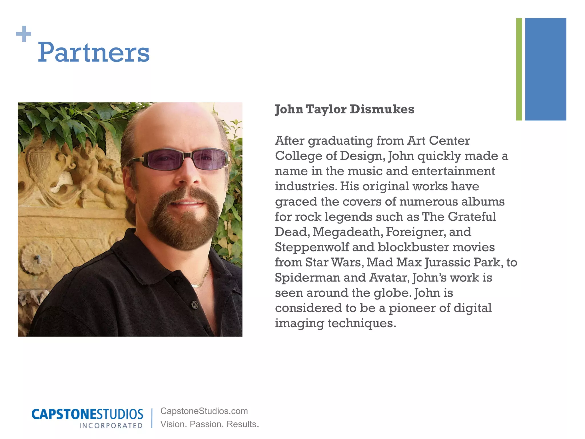 Partners John Taylor Dismukes After graduating from Art Center College of Design, John quickly made a name in the music and entertainment industries. His original works have graced the covers of numerous albums for rock legends such as The Grateful Dead, Megadeath, Foreigner, and Steppenwolf and blockbuster movies from Star Wars, Mad Max Jurassic Park, to Spiderman and Avatar, John’s work is seen around the globe. John is considered to be a pioneer of digital imaging techniques.  